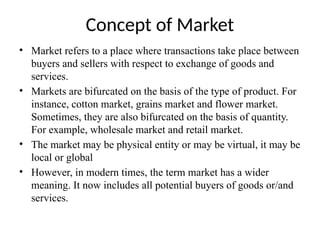 Concept of Market
• Market refers to a place where transactions take place between
buyers and sellers with respect to exchange of goods and
services.
• Markets are bifurcated on the basis of the type of product. For
instance, cotton market, grains market and flower market.
Sometimes, they are also bifurcated on the basis of quantity.
For example, wholesale market and retail market.
• The market may be physical entity or may be virtual, it may be
local or global
• However, in modern times, the term market has a wider
meaning. It now includes all potential buyers of goods or/and
services.
 
