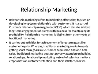 Relationship Marketing
• Relationship marketing refers to marketing efforts that focuses on
developing long-term relationship with customers. It is a part of
Customer relationship management (CRM) which aims to achieve
long-term engagement of clients with business for maintaining its
profitability. Relationship marketing is distinct from other types of
traditional marketing.
• It carries out activities for achievement of long-term goals like
customer loyalty. Whereas, traditional marketing works towards
getting short-term goals like customer acquisition and one-time
sales. Traditional marketing does not pay any attention on building
relationships. Relationship marketing instead of sales transactions
emphasizes on customer retention and their satisfaction level.
 