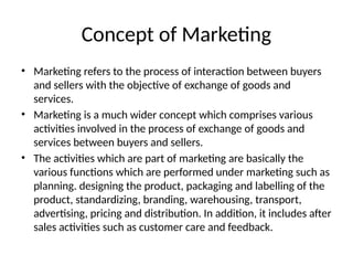 Concept of Marketing
• Marketing refers to the process of interaction between buyers
and sellers with the objective of exchange of goods and
services.
• Marketing is a much wider concept which comprises various
activities involved in the process of exchange of goods and
services between buyers and sellers.
• The activities which are part of marketing are basically the
various functions which are performed under marketing such as
planning. designing the product, packaging and labelling of the
product, standardizing, branding, warehousing, transport,
advertising, pricing and distribution. In addition, it includes after
sales activities such as customer care and feedback.
 