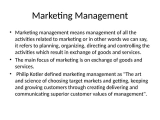 Marketing Management
• Marketing management means management of all the
activities related to marketing or in other words we can say,
it refers to planning, organizing, directing and controlling the
activities which result in exchange of goods and services.
• The main focus of marketing is on exchange of goods and
services.
• Philip Kotler defined marketing management as "The art
and science of choosing target markets and getting, keeping
and growing customers through creating delivering and
communicating superior customer values of management".
 