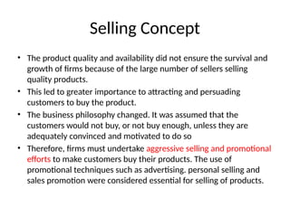 Selling Concept
• The product quality and availability did not ensure the survival and
growth of firms because of the large number of sellers selling
quality products.
• This led to greater importance to attracting and persuading
customers to buy the product.
• The business philosophy changed. It was assumed that the
customers would not buy, or not buy enough, unless they are
adequately convinced and motivated to do so
• Therefore, firms must undertake aggressive selling and promotional
efforts to make customers buy their products. The use of
promotional techniques such as advertising. personal selling and
sales promotion were considered essential for selling of products.
 