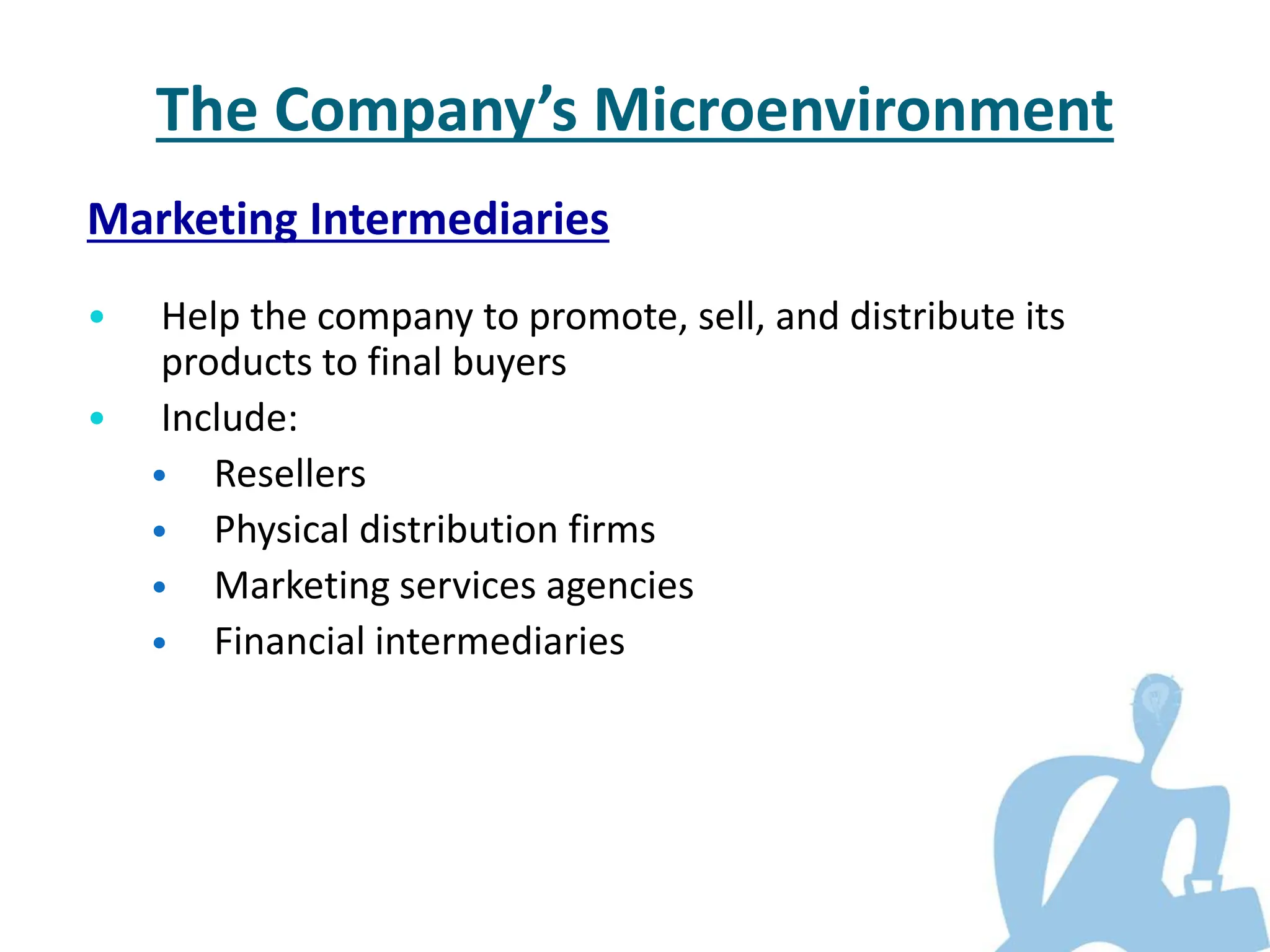 Marketing Intermediaries
• Help the company to promote, sell, and distribute its
products to final buyers
• Include:
• Resellers
• Physical distribution firms
• Marketing services agencies
• Financial intermediaries
The Company’s Microenvironment
 