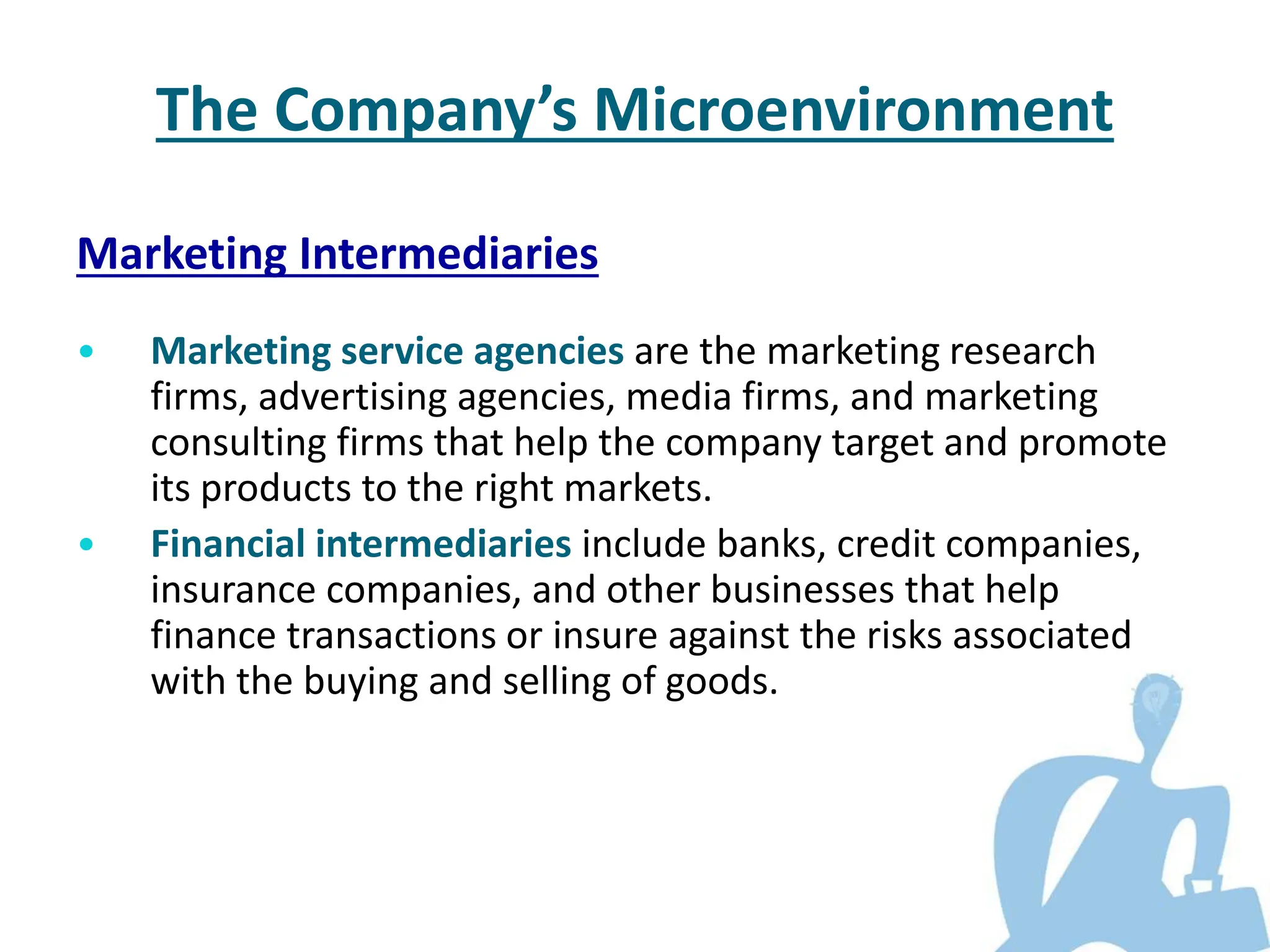 Marketing Intermediaries
• Marketing service agencies are the marketing research
firms, advertising agencies, media firms, and marketing
consulting firms that help the company target and promote
its products to the right markets.
• Financial intermediaries include banks, credit companies,
insurance companies, and other businesses that help
finance transactions or insure against the risks associated
with the buying and selling of goods.
The Company’s Microenvironment
 