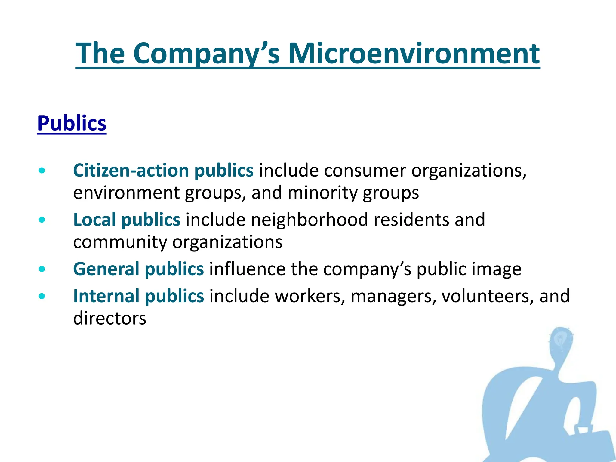 Publics
• Citizen-action publics include consumer organizations,
environment groups, and minority groups
• Local publics include neighborhood residents and
community organizations
• General publics influence the company’s public image
• Internal publics include workers, managers, volunteers, and
directors
The Company’s Microenvironment
 