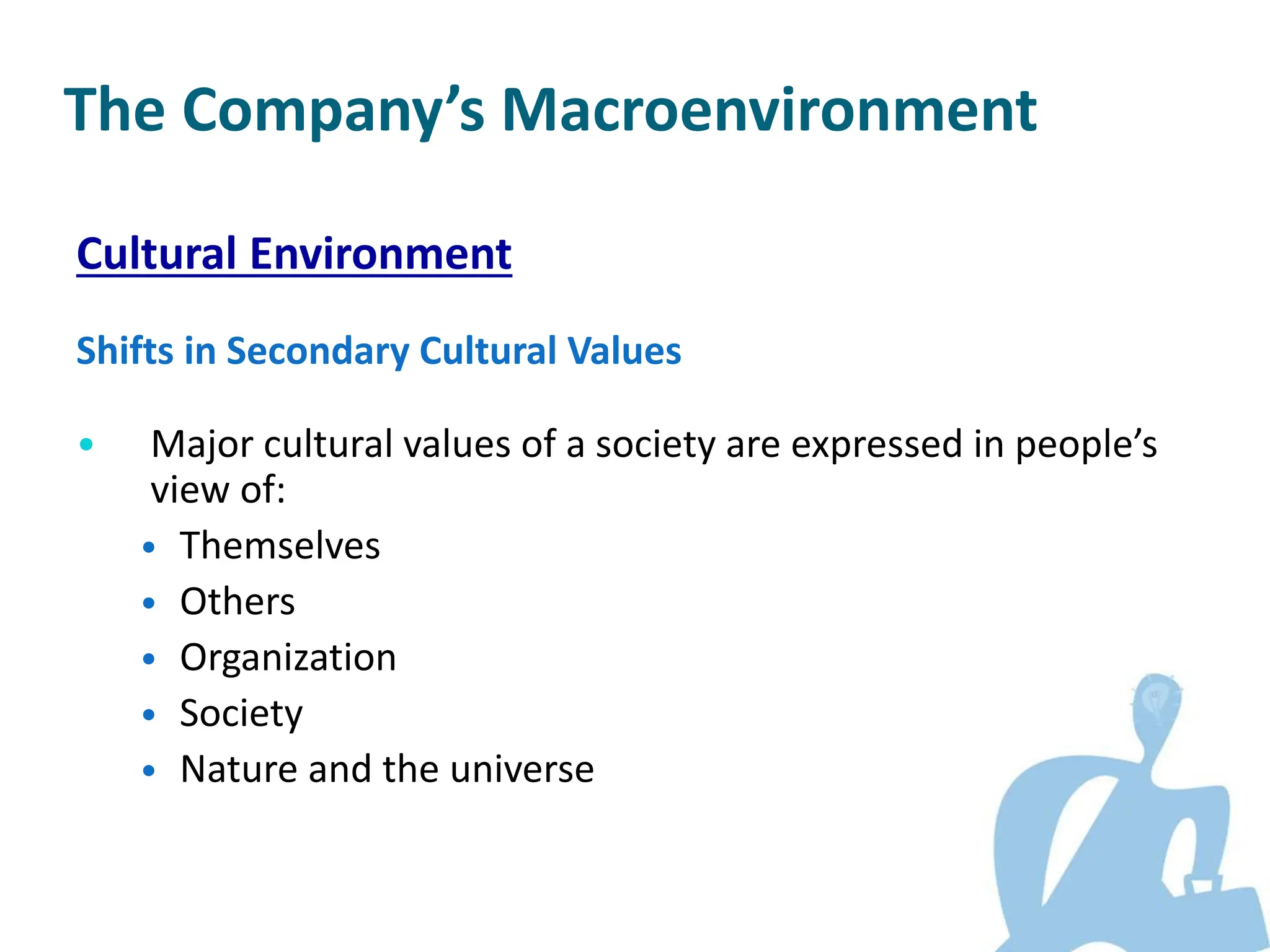Cultural Environment
Shifts in Secondary Cultural Values
• Major cultural values of a society are expressed in people’s
view of:
• Themselves
• Others
• Organization
• Society
• Nature and the universe
The Company’s Macroenvironment
 