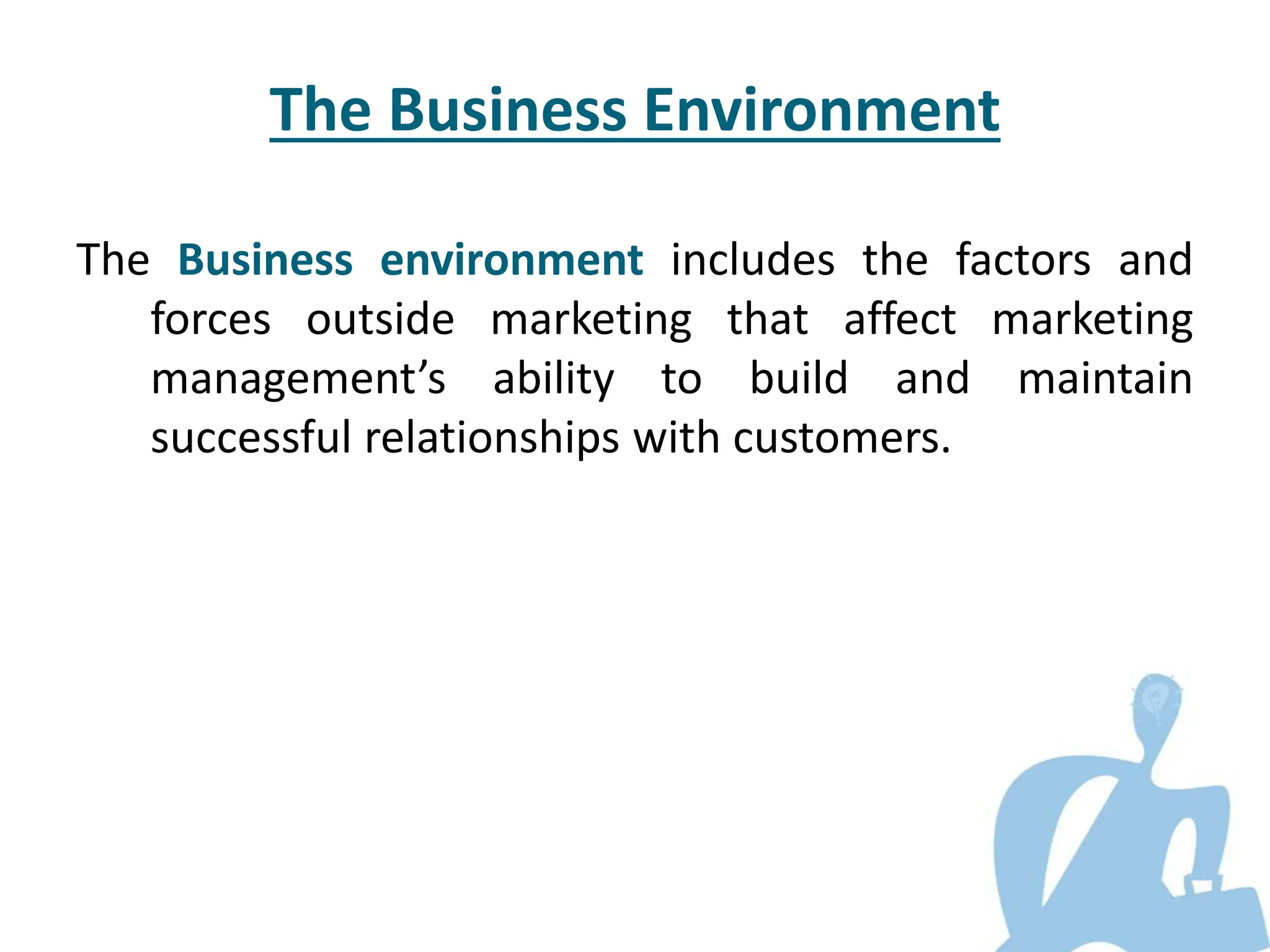 The Business Environment
The Business environment includes the factors and
forces outside marketing that affect marketing
management’s ability to build and maintain
successful relationships with customers.
 