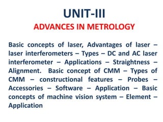 UNIT-III
ADVANCES IN METROLOGY
Basic concepts of laser, Advantages of laser –
laser interferometers – Types – DC and AC laser
interferometer – Applications – Straightness –
Alignment. Basic concept of CMM – Types of
CMM – constructional features – Probes –
Accessories – Software – Application – Basic
concepts of machine vision system – Element –
Application
 
