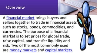 Overview
A financial market brings buyers and
sellers together to trade in financial assets
such as stocks, bonds, commodities, and
currencies. The purpose of a financial
market is to set prices for global trade,
raise capital, and transfer liquidity and
risk. Two of the most commonly used
are money markets and capital markets.
 