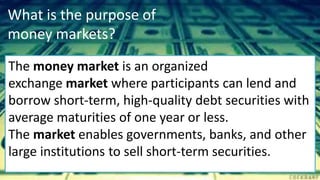 What is the purpose of
money markets?
The money market is an organized
exchange market where participants can lend and
borrow short-term, high-quality debt securities with
average maturities of one year or less.
The market enables governments, banks, and other
large institutions to sell short-term securities.
 