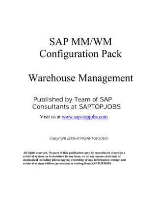 SAP MM/WM
Configuration Pack
Warehouse Management
Published by Team of SAP
Consultants at SAPTOPJOBS
Visit us at www.sap-topjobs.com
Copyright 2006-07@SAPTOPJOBS
All rights reserved. No part of this publication may be reproduced, stored in a
retrieval system, or transmitted in any form, or by any means electronic or
mechanical including photocopying, recording or any information storage and
retrieval system without permission in writing from SAPTOPJOBS
 