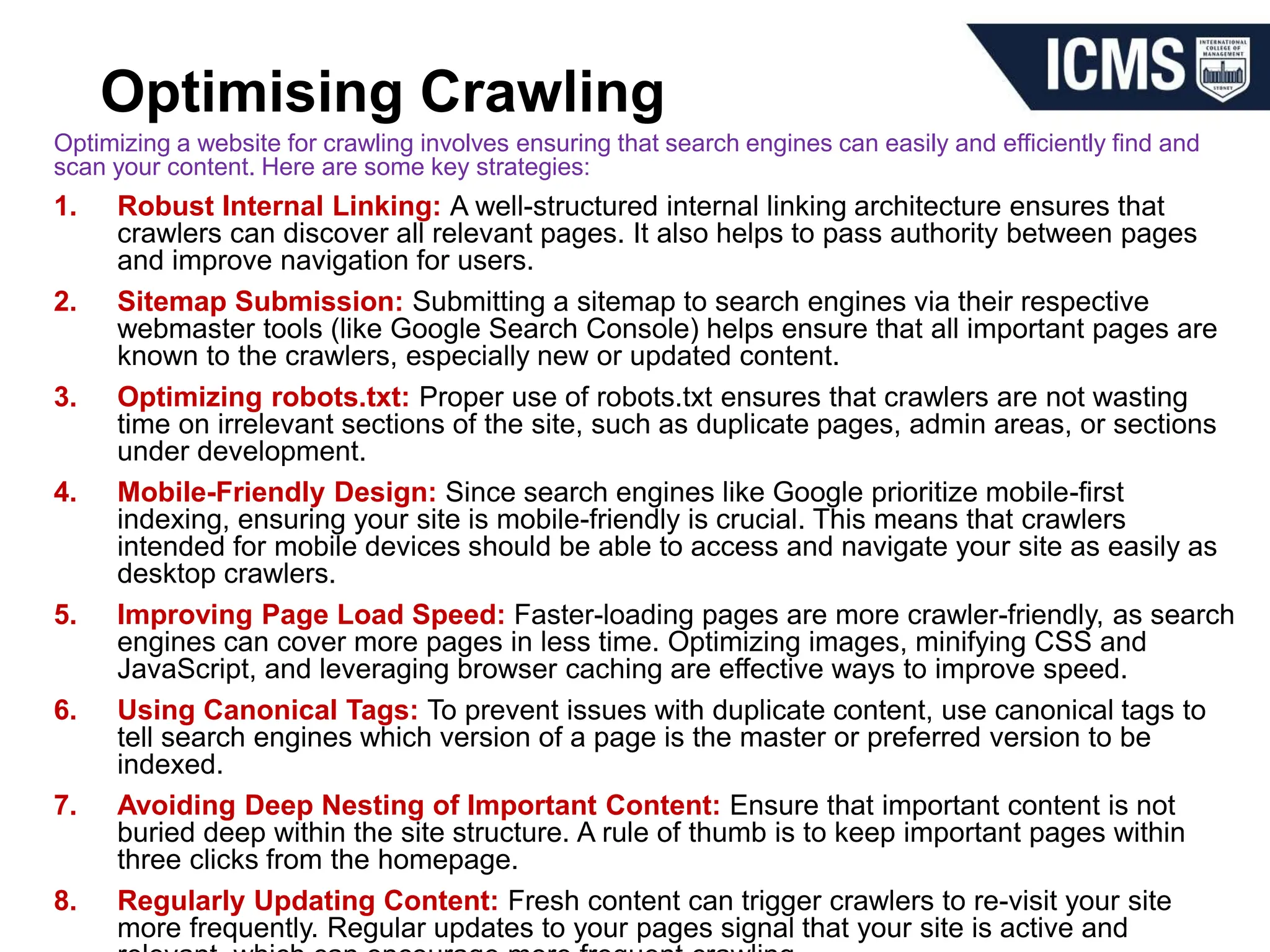 Optimising Crawling
Optimizing a website for crawling involves ensuring that search engines can easily and efficiently find and
scan your content. Here are some key strategies:
1. Robust Internal Linking: A well-structured internal linking architecture ensures that
crawlers can discover all relevant pages. It also helps to pass authority between pages
and improve navigation for users.
2. Sitemap Submission: Submitting a sitemap to search engines via their respective
webmaster tools (like Google Search Console) helps ensure that all important pages are
known to the crawlers, especially new or updated content.
3. Optimizing robots.txt: Proper use of robots.txt ensures that crawlers are not wasting
time on irrelevant sections of the site, such as duplicate pages, admin areas, or sections
under development.
4. Mobile-Friendly Design: Since search engines like Google prioritize mobile-first
indexing, ensuring your site is mobile-friendly is crucial. This means that crawlers
intended for mobile devices should be able to access and navigate your site as easily as
desktop crawlers.
5. Improving Page Load Speed: Faster-loading pages are more crawler-friendly, as search
engines can cover more pages in less time. Optimizing images, minifying CSS and
JavaScript, and leveraging browser caching are effective ways to improve speed.
6. Using Canonical Tags: To prevent issues with duplicate content, use canonical tags to
tell search engines which version of a page is the master or preferred version to be
indexed.
7. Avoiding Deep Nesting of Important Content: Ensure that important content is not
buried deep within the site structure. A rule of thumb is to keep important pages within
three clicks from the homepage.
8. Regularly Updating Content: Fresh content can trigger crawlers to re-visit your site
more frequently. Regular updates to your pages signal that your site is active and
 