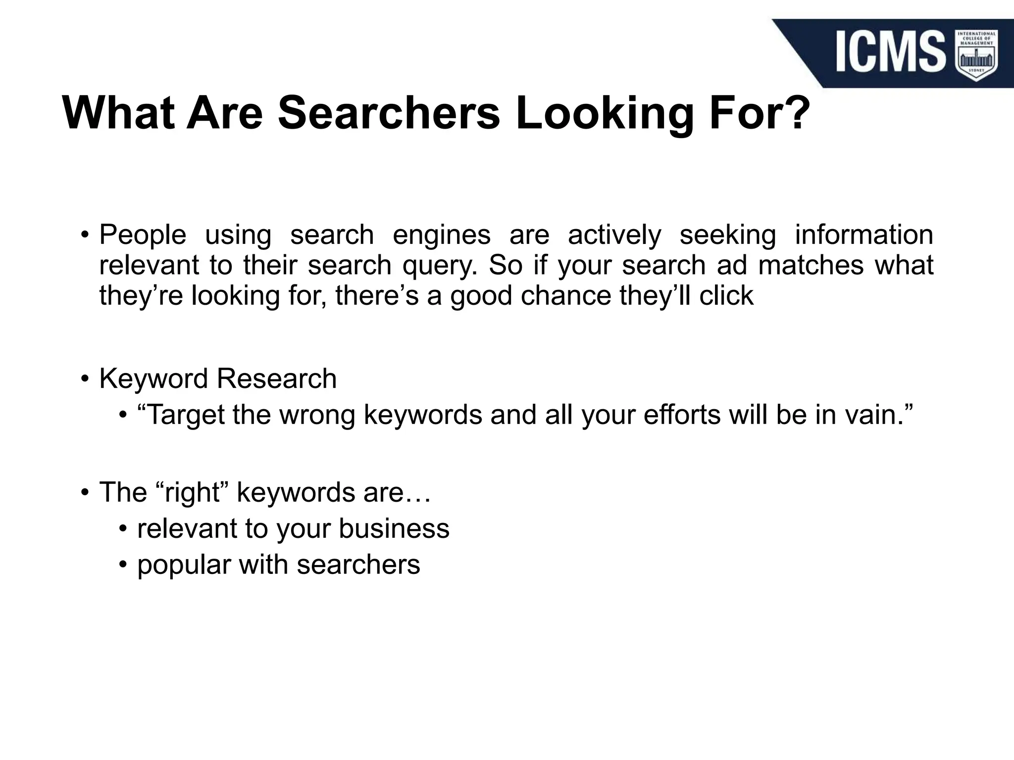 What Are Searchers Looking For?
• People using search engines are actively seeking information
relevant to their search query. So if your search ad matches what
they’re looking for, there’s a good chance they’ll click
• Keyword Research
• “Target the wrong keywords and all your efforts will be in vain.”
• The “right” keywords are…
• relevant to your business
• popular with searchers
 