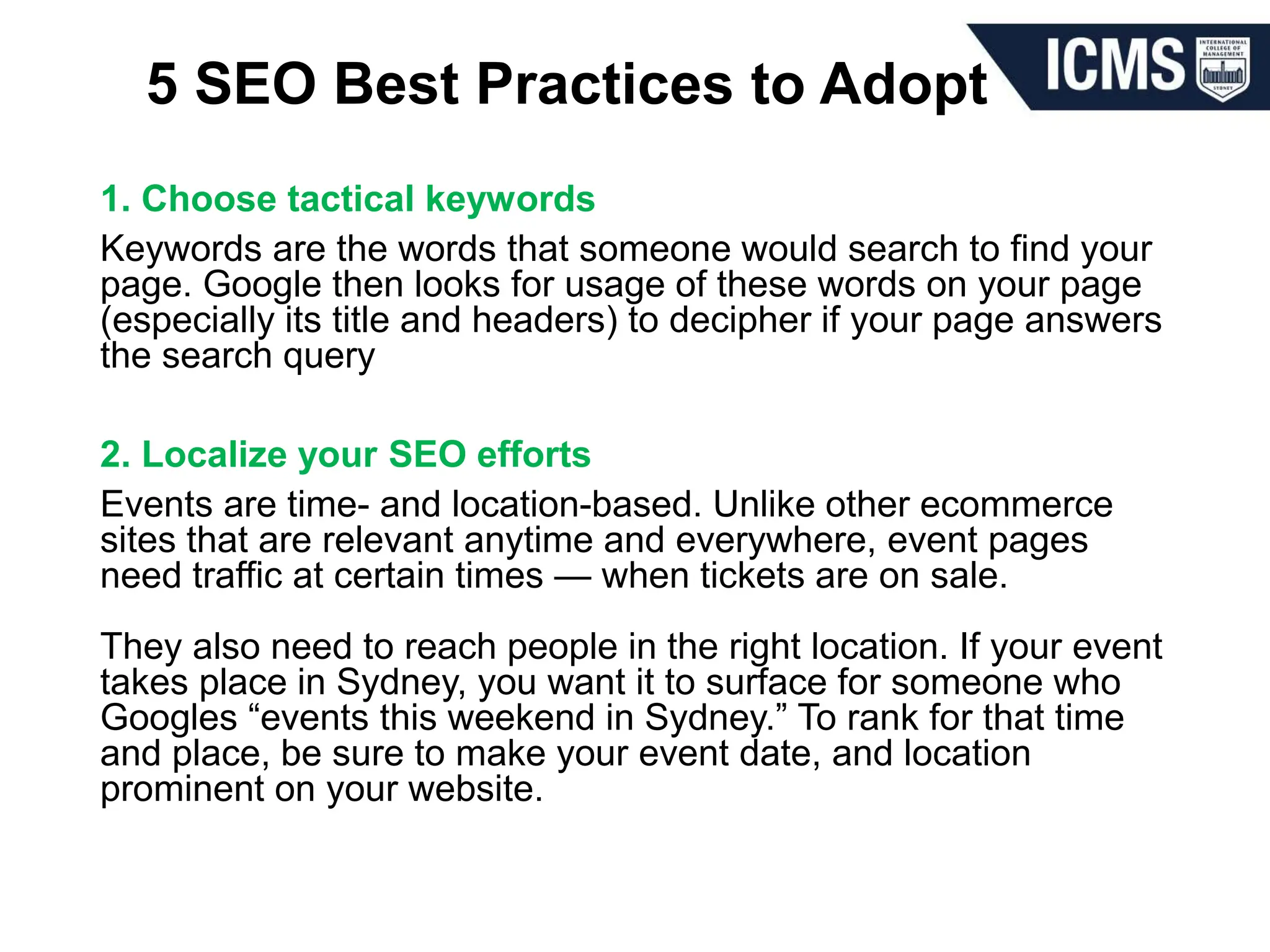 5 SEO Best Practices to Adopt
1. Choose tactical keywords
Keywords are the words that someone would search to find your
page. Google then looks for usage of these words on your page
(especially its title and headers) to decipher if your page answers
the search query
2. Localize your SEO efforts
Events are time- and location-based. Unlike other ecommerce
sites that are relevant anytime and everywhere, event pages
need traffic at certain times — when tickets are on sale.
They also need to reach people in the right location. If your event
takes place in Sydney, you want it to surface for someone who
Googles “events this weekend in Sydney.” To rank for that time
and place, be sure to make your event date, and location
prominent on your website.
 