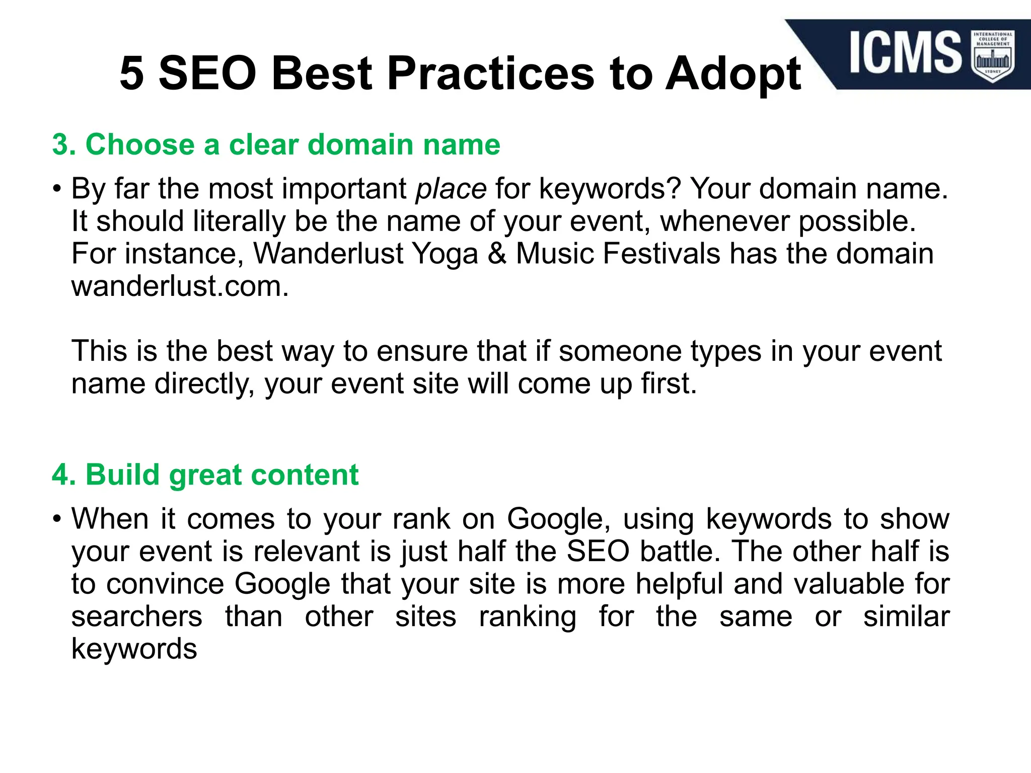 5 SEO Best Practices to Adopt
3. Choose a clear domain name
• By far the most important place for keywords? Your domain name.
It should literally be the name of your event, whenever possible.
For instance, Wanderlust Yoga & Music Festivals has the domain
wanderlust.com.
This is the best way to ensure that if someone types in your event
name directly, your event site will come up first.
4. Build great content
• When it comes to your rank on Google, using keywords to show
your event is relevant is just half the SEO battle. The other half is
to convince Google that your site is more helpful and valuable for
searchers than other sites ranking for the same or similar
keywords
 
