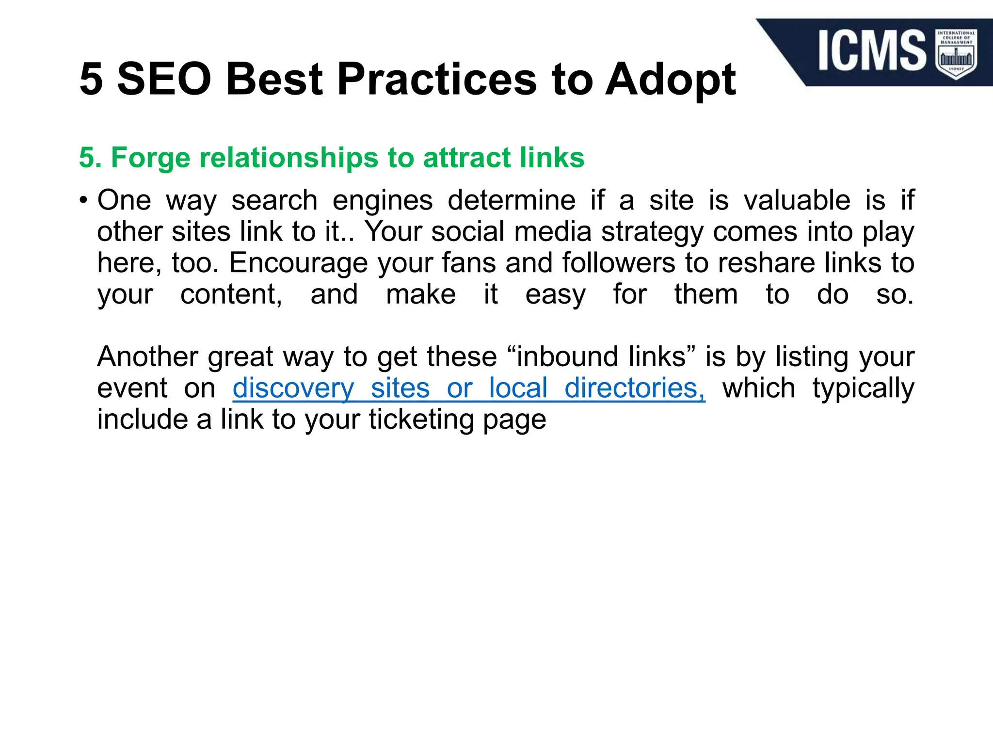 5 SEO Best Practices to Adopt
5. Forge relationships to attract links
• One way search engines determine if a site is valuable is if
other sites link to it.. Your social media strategy comes into play
here, too. Encourage your fans and followers to reshare links to
your content, and make it easy for them to do so.
Another great way to get these “inbound links” is by listing your
event on discovery sites or local directories, which typically
include a link to your ticketing page
 