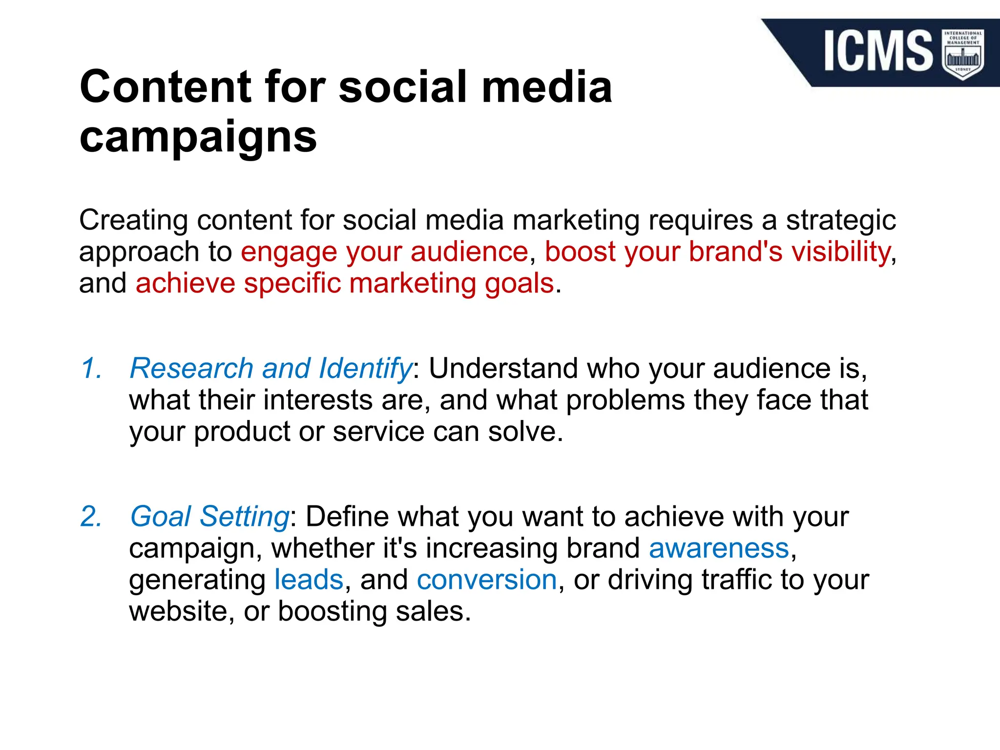 Content for social media
campaigns
Creating content for social media marketing requires a strategic
approach to engage your audience, boost your brand's visibility,
and achieve specific marketing goals.
1. Research and Identify: Understand who your audience is,
what their interests are, and what problems they face that
your product or service can solve.
2. Goal Setting: Define what you want to achieve with your
campaign, whether it's increasing brand awareness,
generating leads, and conversion, or driving traffic to your
website, or boosting sales.
 