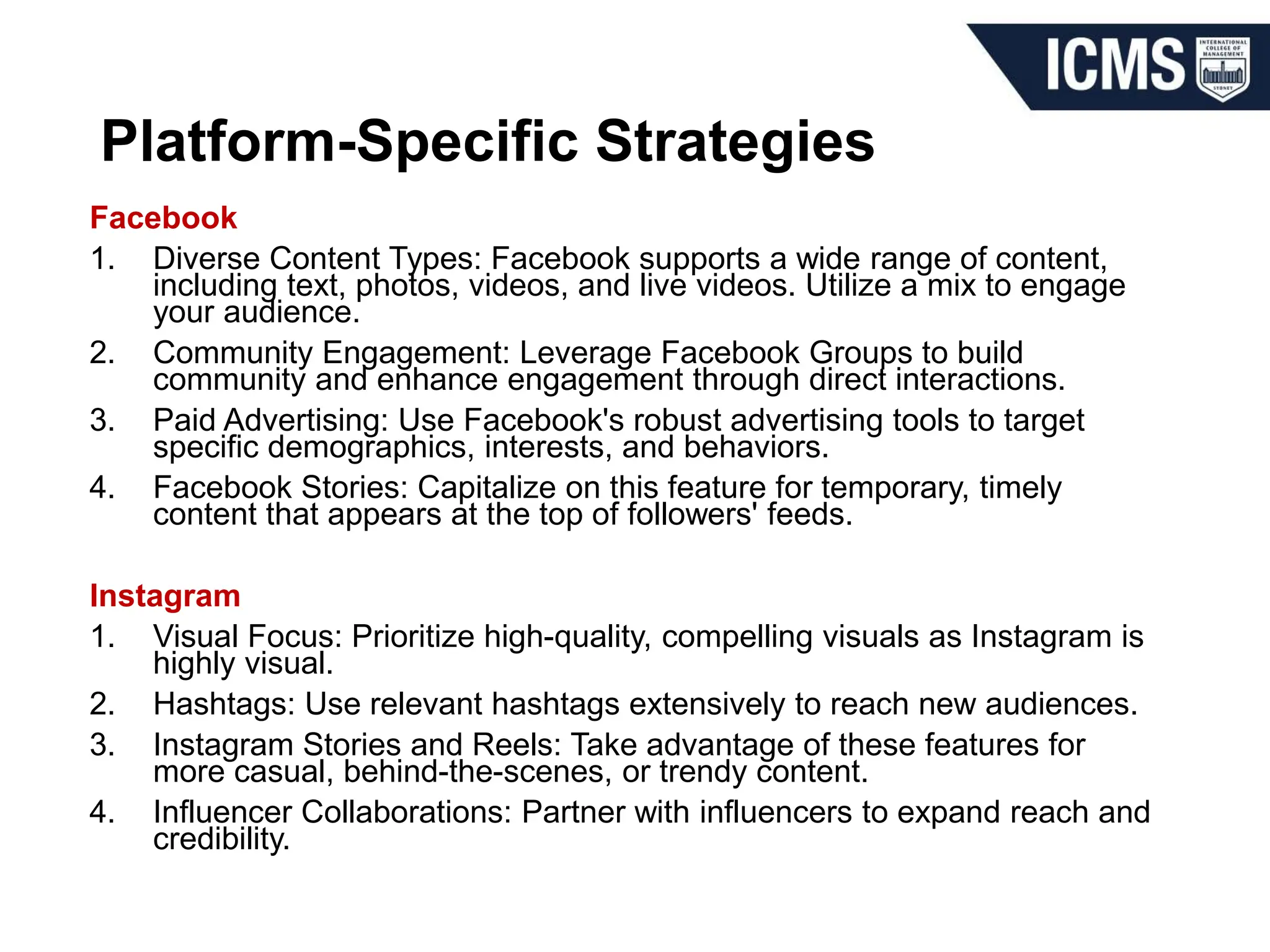 Platform-Specific Strategies
Facebook
1. Diverse Content Types: Facebook supports a wide range of content,
including text, photos, videos, and live videos. Utilize a mix to engage
your audience.
2. Community Engagement: Leverage Facebook Groups to build
community and enhance engagement through direct interactions.
3. Paid Advertising: Use Facebook's robust advertising tools to target
specific demographics, interests, and behaviors.
4. Facebook Stories: Capitalize on this feature for temporary, timely
content that appears at the top of followers' feeds.
Instagram
1. Visual Focus: Prioritize high-quality, compelling visuals as Instagram is
highly visual.
2. Hashtags: Use relevant hashtags extensively to reach new audiences.
3. Instagram Stories and Reels: Take advantage of these features for
more casual, behind-the-scenes, or trendy content.
4. Influencer Collaborations: Partner with influencers to expand reach and
credibility.
 
