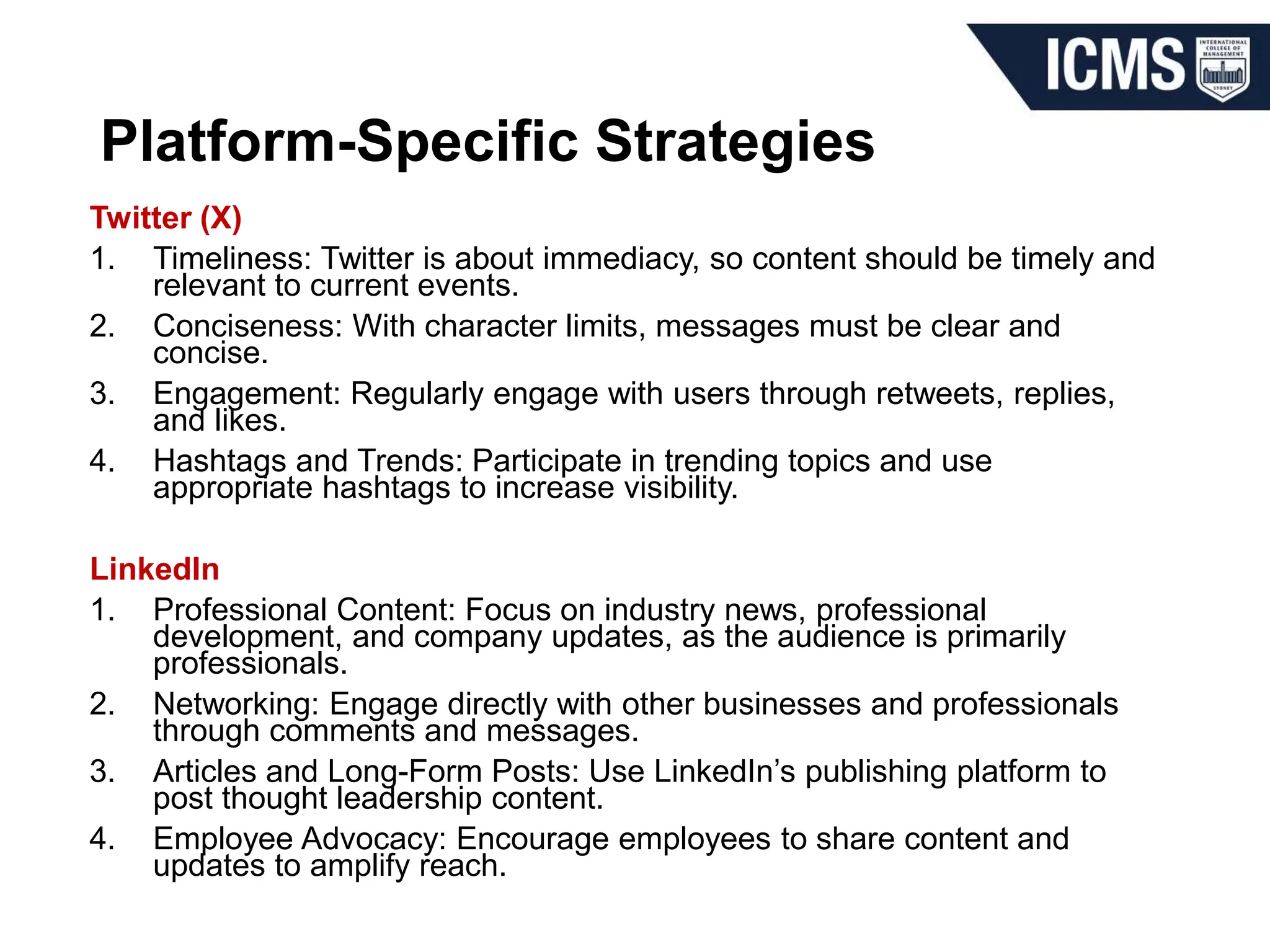 Platform-Specific Strategies
Twitter (X)
1. Timeliness: Twitter is about immediacy, so content should be timely and
relevant to current events.
2. Conciseness: With character limits, messages must be clear and
concise.
3. Engagement: Regularly engage with users through retweets, replies,
and likes.
4. Hashtags and Trends: Participate in trending topics and use
appropriate hashtags to increase visibility.
LinkedIn
1. Professional Content: Focus on industry news, professional
development, and company updates, as the audience is primarily
professionals.
2. Networking: Engage directly with other businesses and professionals
through comments and messages.
3. Articles and Long-Form Posts: Use LinkedIn’s publishing platform to
post thought leadership content.
4. Employee Advocacy: Encourage employees to share content and
updates to amplify reach.
 