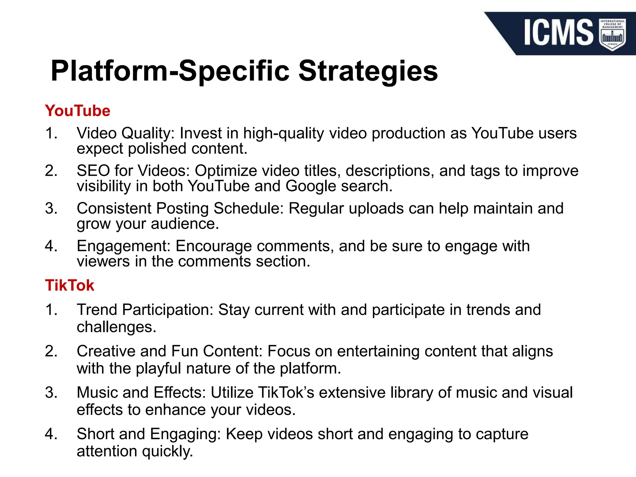 Platform-Specific Strategies
YouTube
1. Video Quality: Invest in high-quality video production as YouTube users
expect polished content.
2. SEO for Videos: Optimize video titles, descriptions, and tags to improve
visibility in both YouTube and Google search.
3. Consistent Posting Schedule: Regular uploads can help maintain and
grow your audience.
4. Engagement: Encourage comments, and be sure to engage with
viewers in the comments section.
TikTok
1. Trend Participation: Stay current with and participate in trends and
challenges.
2. Creative and Fun Content: Focus on entertaining content that aligns
with the playful nature of the platform.
3. Music and Effects: Utilize TikTok’s extensive library of music and visual
effects to enhance your videos.
4. Short and Engaging: Keep videos short and engaging to capture
attention quickly.
 