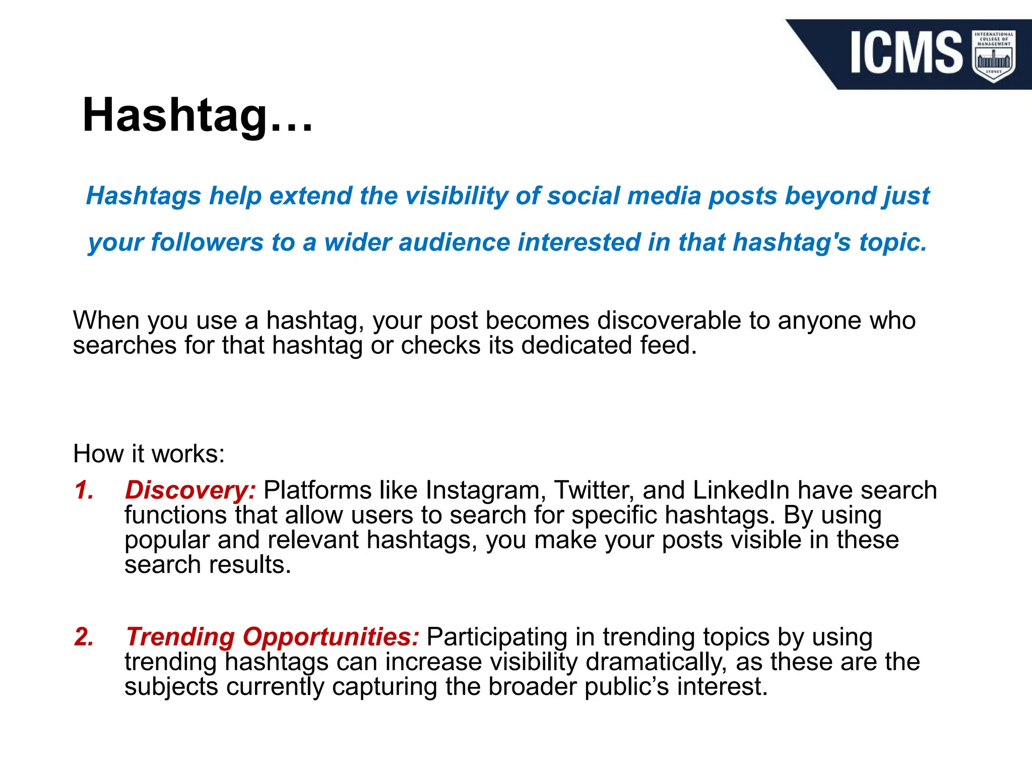 Hashtag…
Hashtags help extend the visibility of social media posts beyond just
your followers to a wider audience interested in that hashtag's topic.
When you use a hashtag, your post becomes discoverable to anyone who
searches for that hashtag or checks its dedicated feed.
How it works:
1. Discovery: Platforms like Instagram, Twitter, and LinkedIn have search
functions that allow users to search for specific hashtags. By using
popular and relevant hashtags, you make your posts visible in these
search results.
2. Trending Opportunities: Participating in trending topics by using
trending hashtags can increase visibility dramatically, as these are the
subjects currently capturing the broader public’s interest.
 