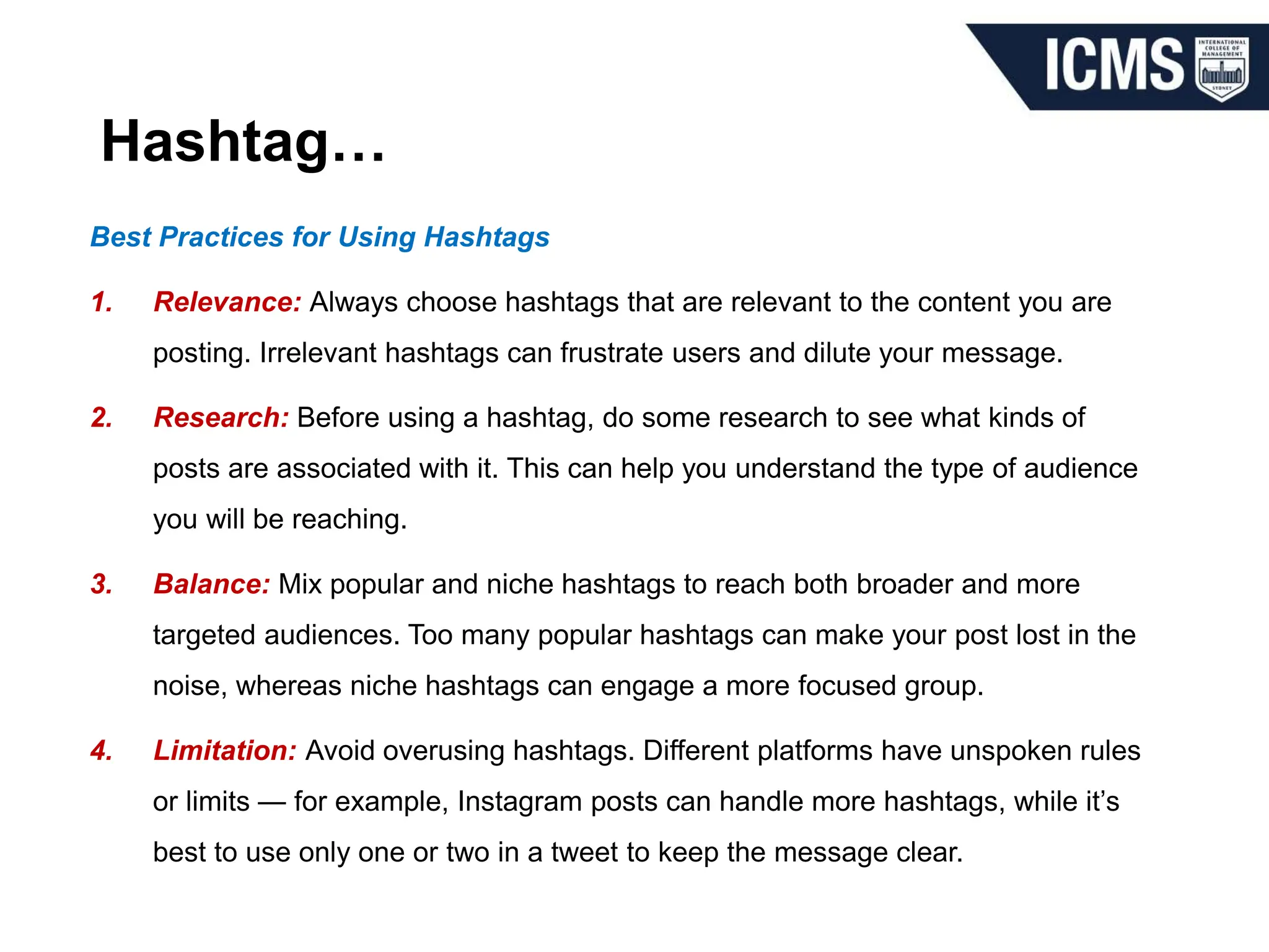 Hashtag…
Best Practices for Using Hashtags
1. Relevance: Always choose hashtags that are relevant to the content you are
posting. Irrelevant hashtags can frustrate users and dilute your message.
2. Research: Before using a hashtag, do some research to see what kinds of
posts are associated with it. This can help you understand the type of audience
you will be reaching.
3. Balance: Mix popular and niche hashtags to reach both broader and more
targeted audiences. Too many popular hashtags can make your post lost in the
noise, whereas niche hashtags can engage a more focused group.
4. Limitation: Avoid overusing hashtags. Different platforms have unspoken rules
or limits — for example, Instagram posts can handle more hashtags, while it’s
best to use only one or two in a tweet to keep the message clear.
 