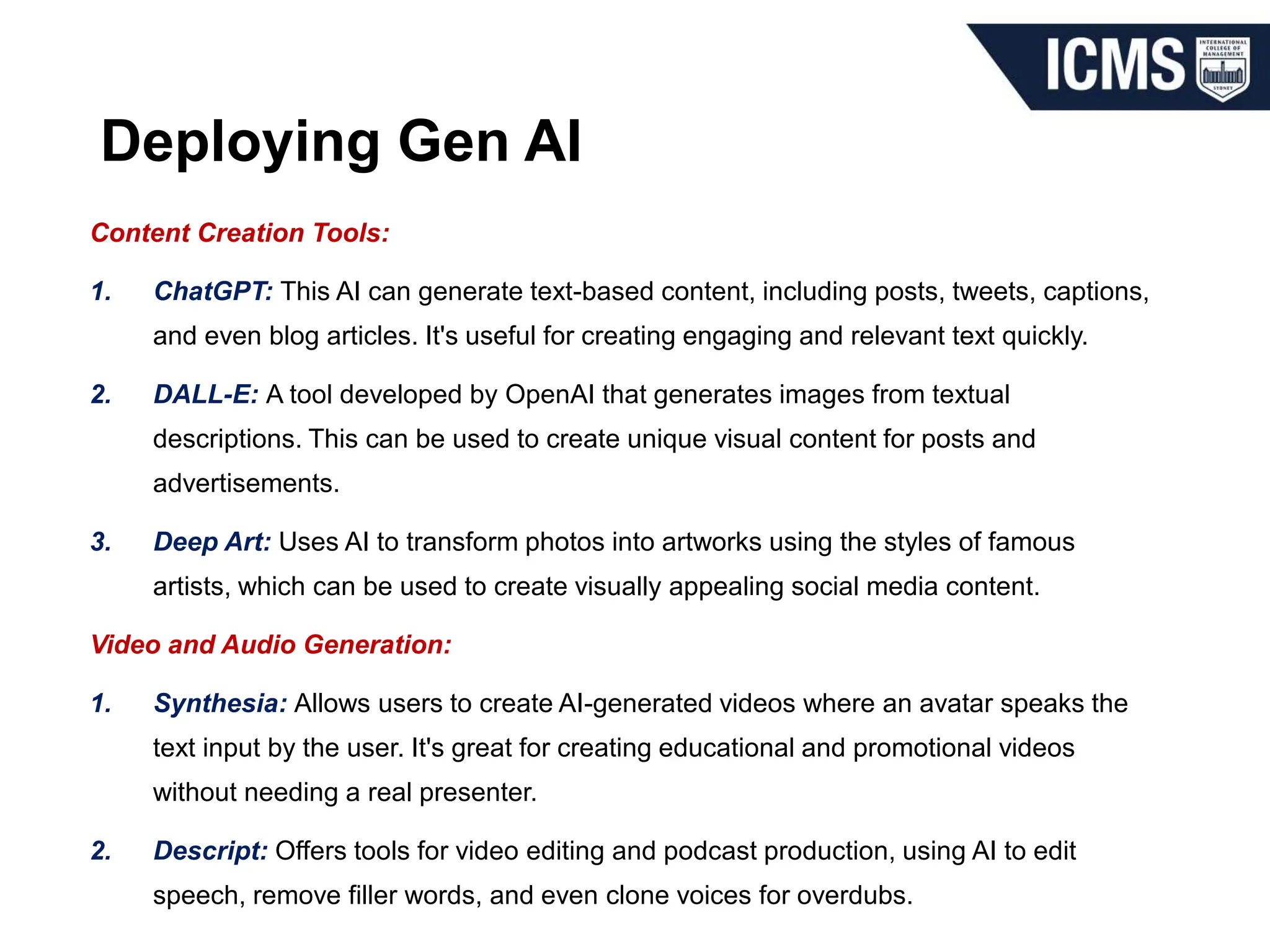 Deploying Gen AI
Content Creation Tools:
1. ChatGPT: This AI can generate text-based content, including posts, tweets, captions,
and even blog articles. It's useful for creating engaging and relevant text quickly.
2. DALL-E: A tool developed by OpenAI that generates images from textual
descriptions. This can be used to create unique visual content for posts and
advertisements.
3. Deep Art: Uses AI to transform photos into artworks using the styles of famous
artists, which can be used to create visually appealing social media content.
Video and Audio Generation:
1. Synthesia: Allows users to create AI-generated videos where an avatar speaks the
text input by the user. It's great for creating educational and promotional videos
without needing a real presenter.
2. Descript: Offers tools for video editing and podcast production, using AI to edit
speech, remove filler words, and even clone voices for overdubs.
 