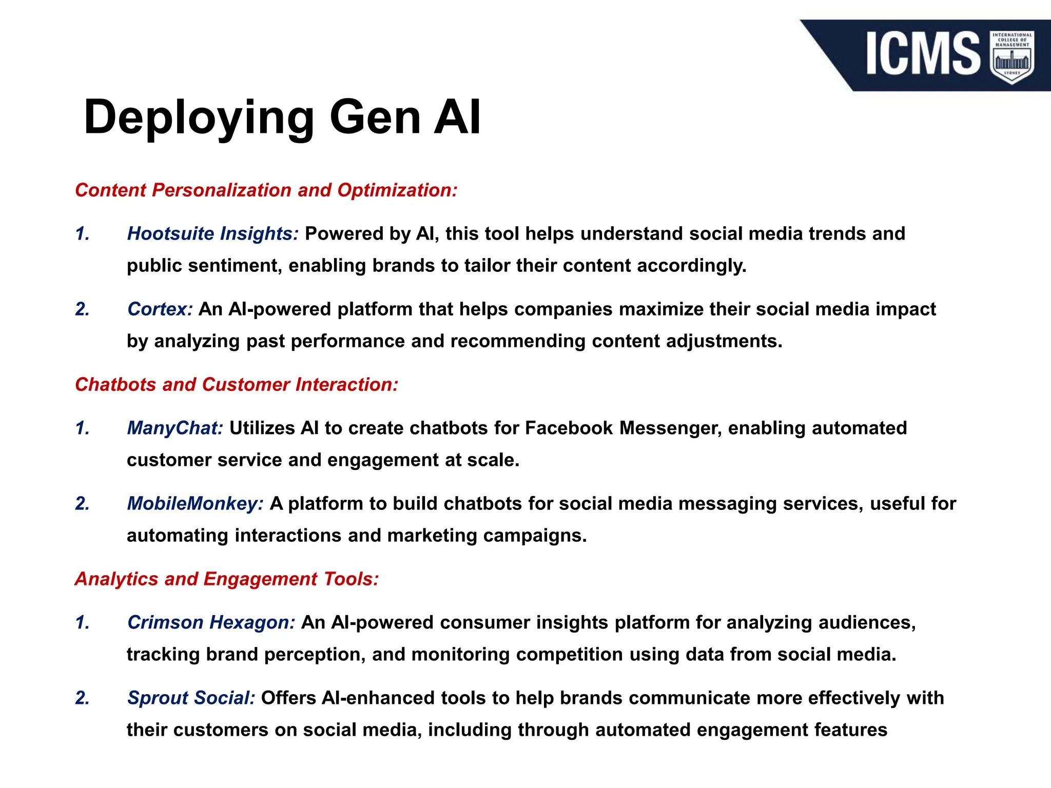 Deploying Gen AI
Content Personalization and Optimization:
1. Hootsuite Insights: Powered by AI, this tool helps understand social media trends and
public sentiment, enabling brands to tailor their content accordingly.
2. Cortex: An AI-powered platform that helps companies maximize their social media impact
by analyzing past performance and recommending content adjustments.
Chatbots and Customer Interaction:
1. ManyChat: Utilizes AI to create chatbots for Facebook Messenger, enabling automated
customer service and engagement at scale.
2. MobileMonkey: A platform to build chatbots for social media messaging services, useful for
automating interactions and marketing campaigns.
Analytics and Engagement Tools:
1. Crimson Hexagon: An AI-powered consumer insights platform for analyzing audiences,
tracking brand perception, and monitoring competition using data from social media.
2. Sprout Social: Offers AI-enhanced tools to help brands communicate more effectively with
their customers on social media, including through automated engagement features
 