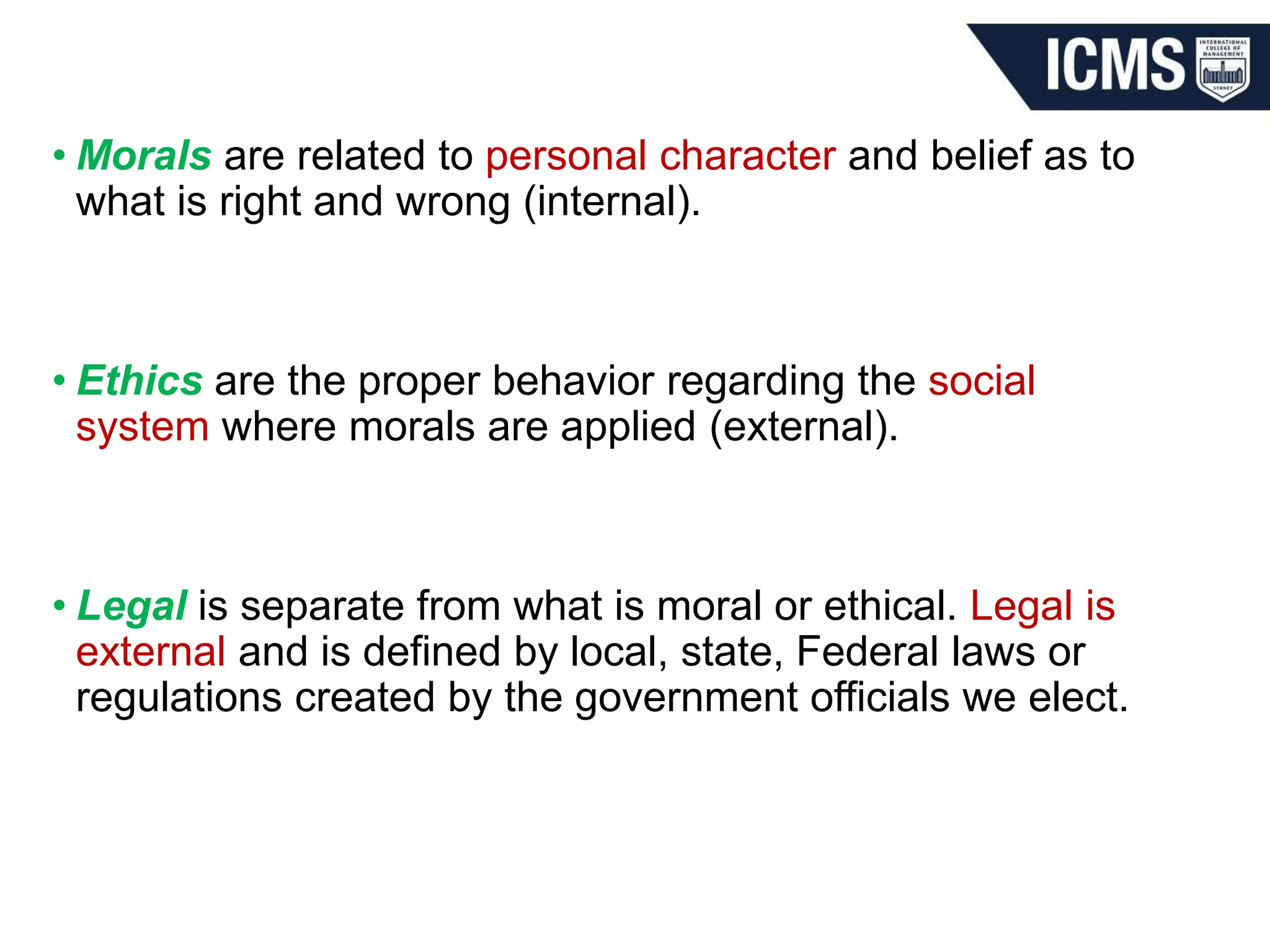 • Morals are related to personal character and belief as to
what is right and wrong (internal).
• Ethics are the proper behavior regarding the social
system where morals are applied (external).
• Legal is separate from what is moral or ethical. Legal is
external and is defined by local, state, Federal laws or
regulations created by the government officials we elect.
 