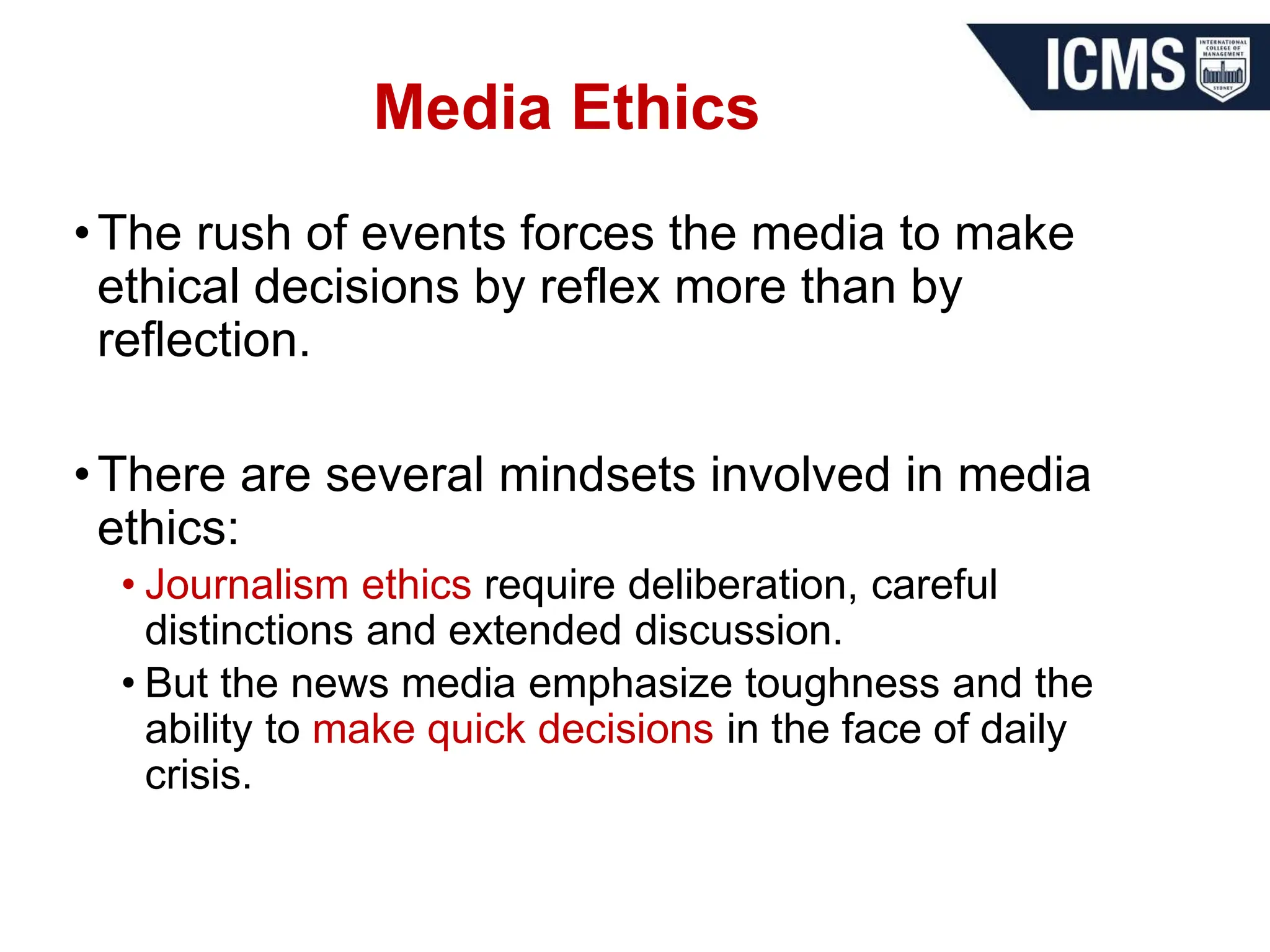 Media Ethics
•The rush of events forces the media to make
ethical decisions by reflex more than by
reflection.
•There are several mindsets involved in media
ethics:
• Journalism ethics require deliberation, careful
distinctions and extended discussion.
• But the news media emphasize toughness and the
ability to make quick decisions in the face of daily
crisis.
 