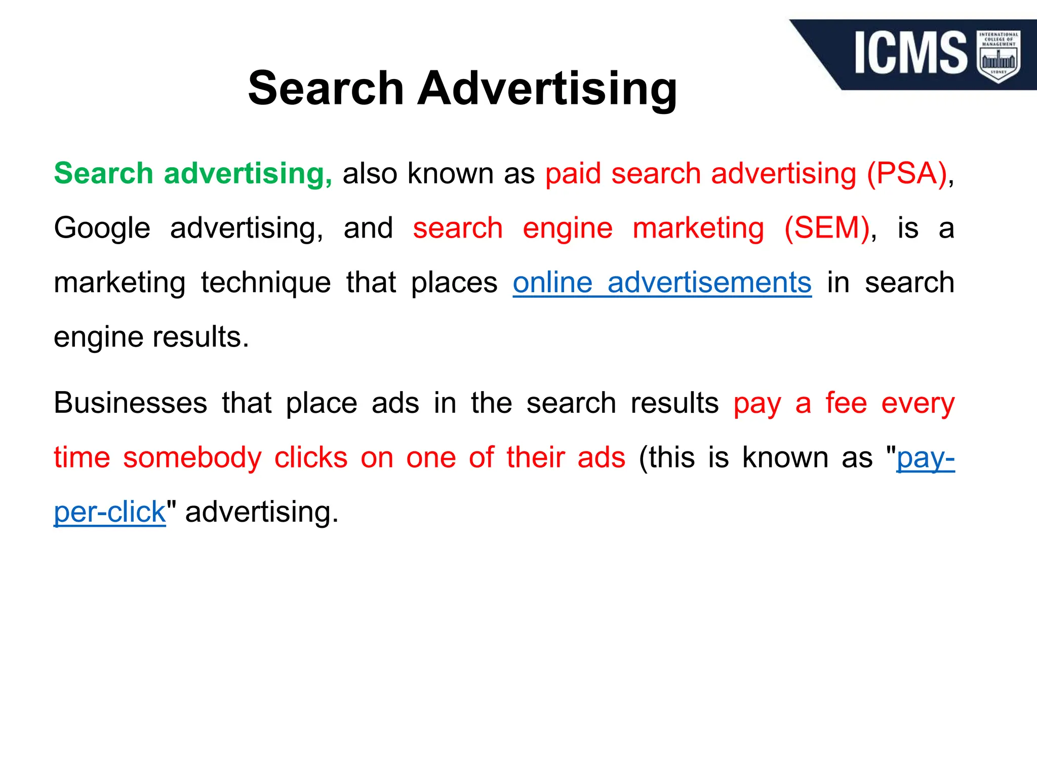 Search Advertising
Search advertising, also known as paid search advertising (PSA),
Google advertising, and search engine marketing (SEM), is a
marketing technique that places online advertisements in search
engine results.
Businesses that place ads in the search results pay a fee every
time somebody clicks on one of their ads (this is known as "pay-
per-click" advertising.
 