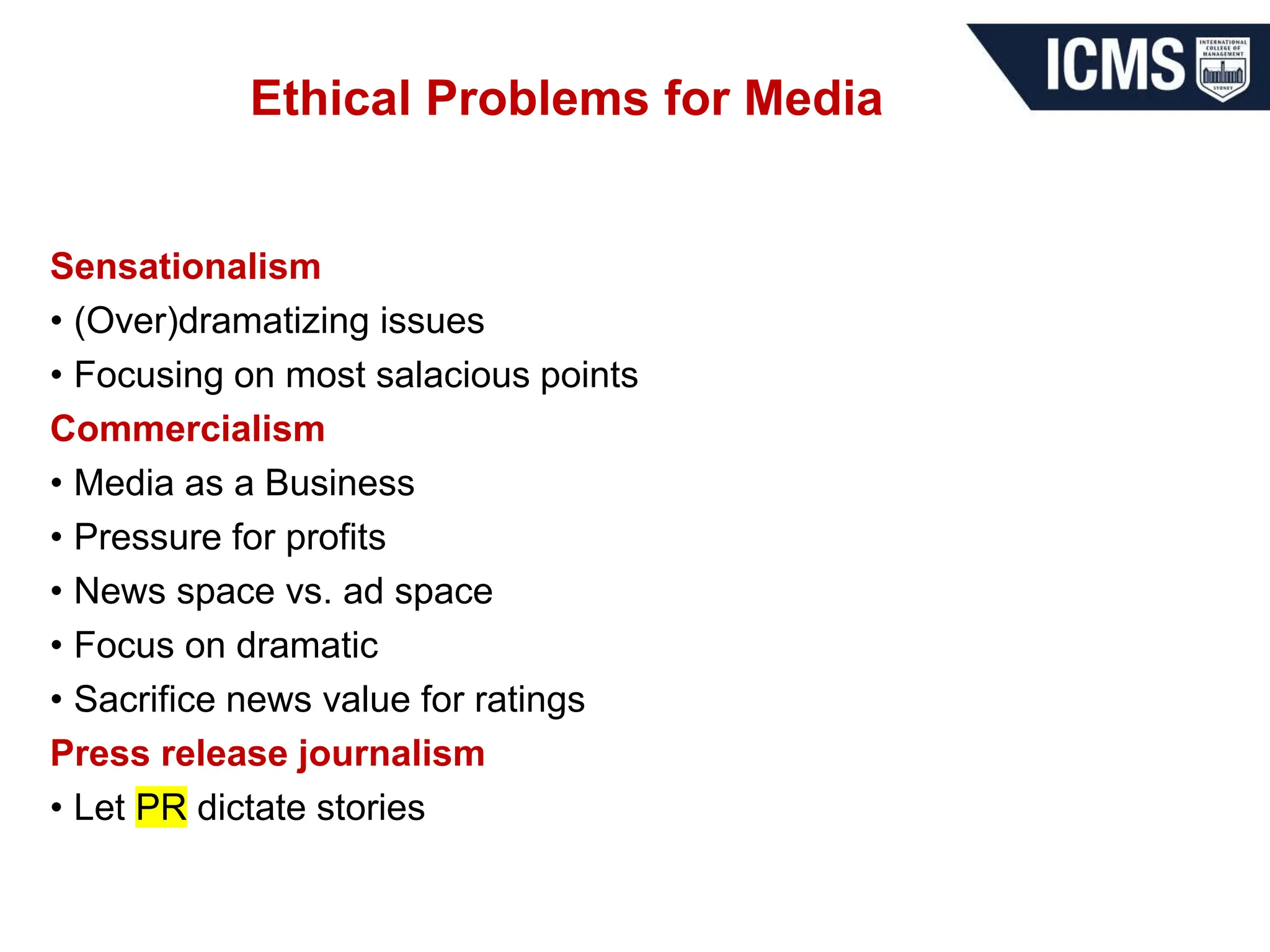 Ethical Problems for Media
Sensationalism
• (Over)dramatizing issues
• Focusing on most salacious points
Commercialism
• Media as a Business
• Pressure for profits
• News space vs. ad space
• Focus on dramatic
• Sacrifice news value for ratings
Press release journalism
• Let PR dictate stories
 