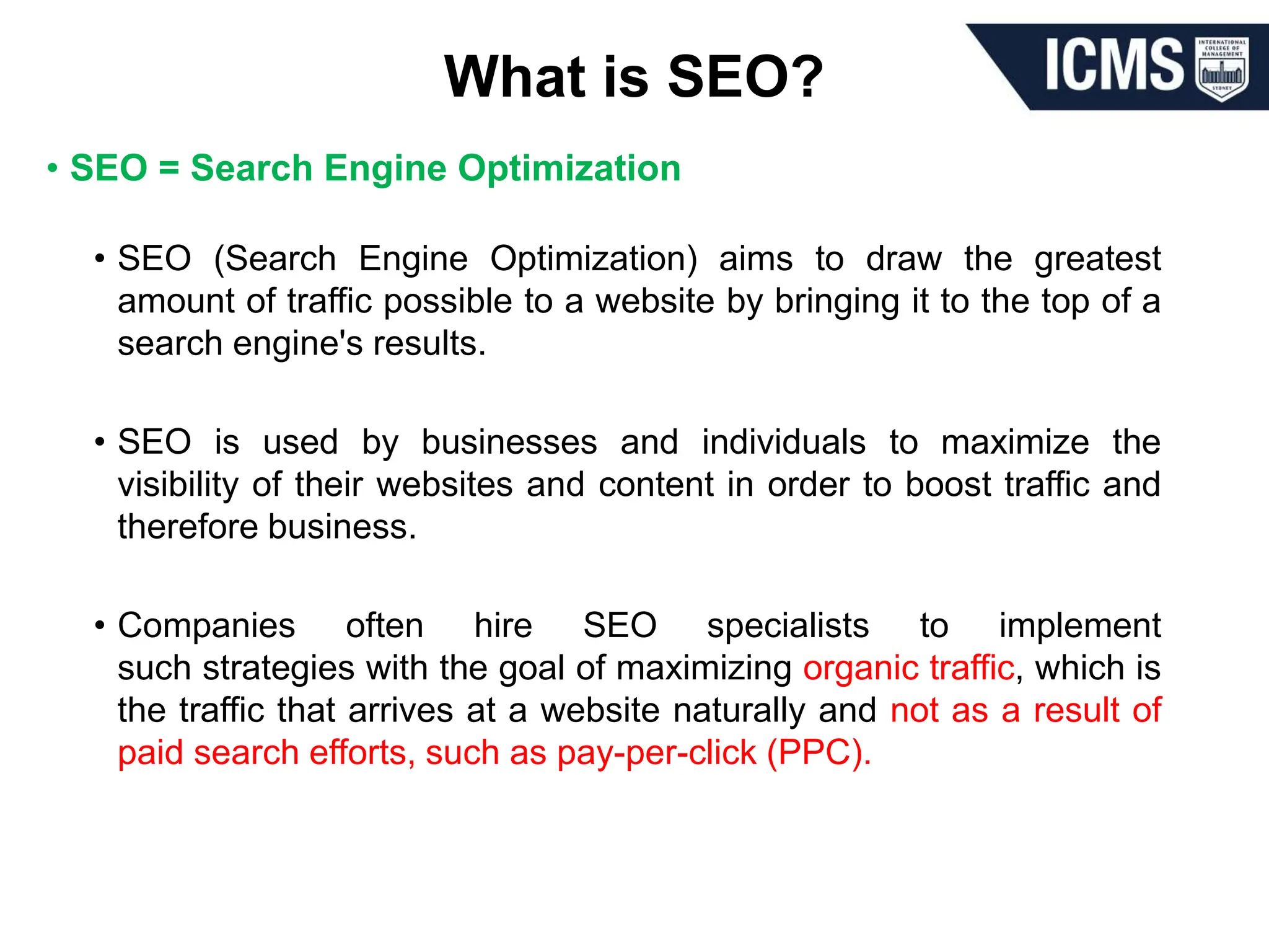 What is SEO?
• SEO = Search Engine Optimization
• SEO (Search Engine Optimization) aims to draw the greatest
amount of traffic possible to a website by bringing it to the top of a
search engine's results.
• SEO is used by businesses and individuals to maximize the
visibility of their websites and content in order to boost traffic and
therefore business.
• Companies often hire SEO specialists to implement
such strategies with the goal of maximizing organic traffic, which is
the traffic that arrives at a website naturally and not as a result of
paid search efforts, such as pay-per-click (PPC).
 