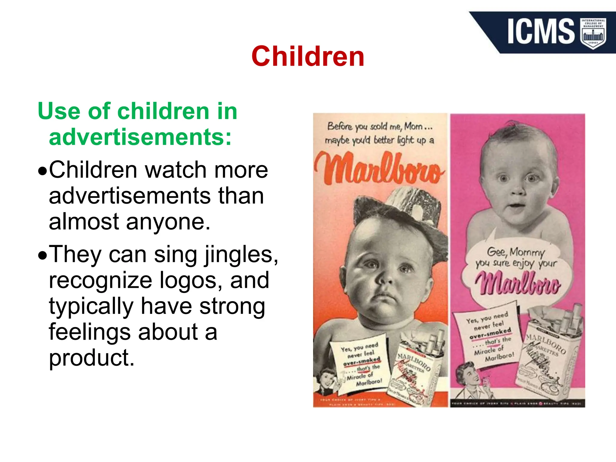 Children
Use of children in
advertisements:
Children watch more
advertisements than
almost anyone.
They can sing jingles,
recognize logos, and
typically have strong
feelings about a
product.
 