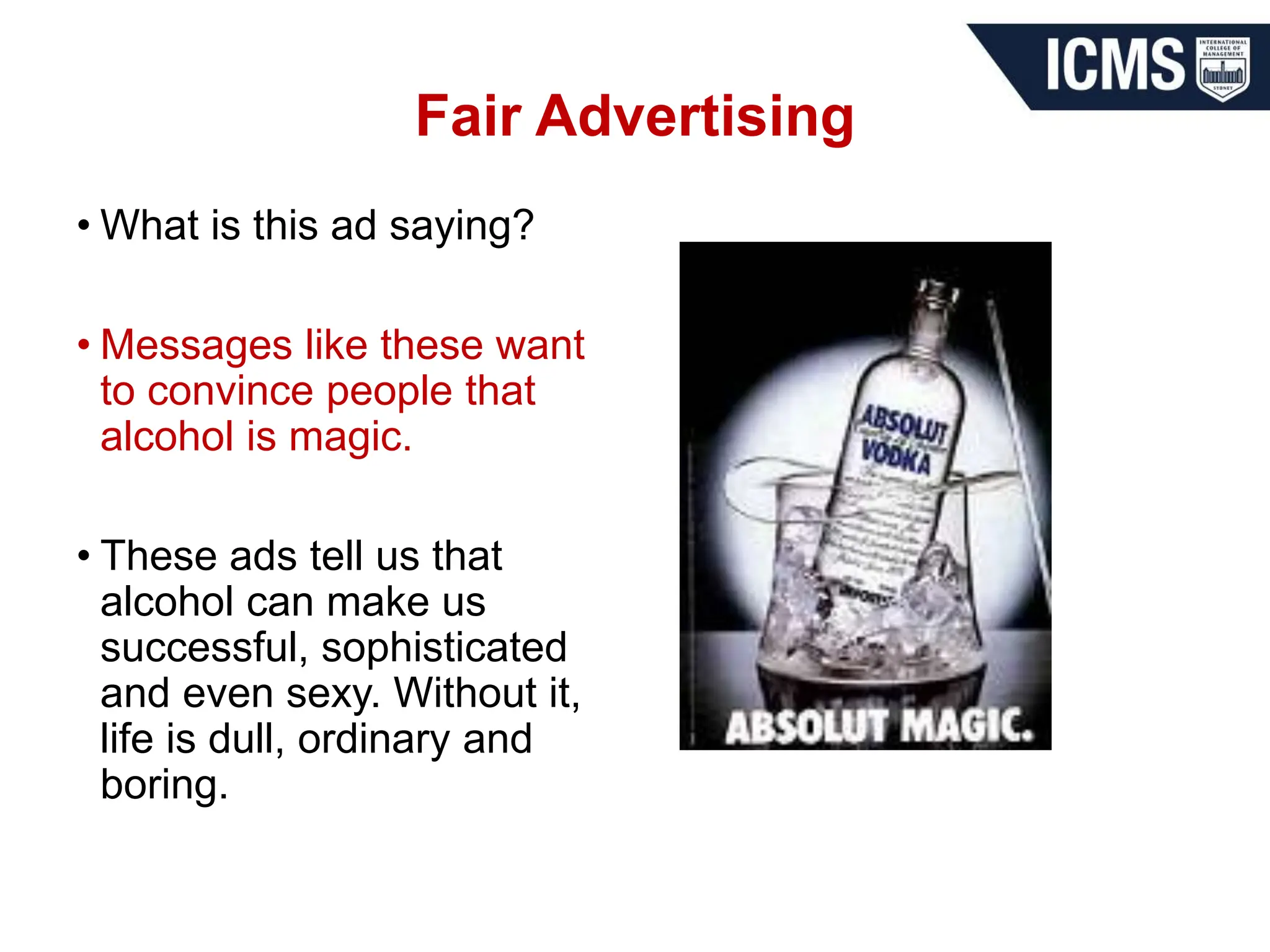 Fair Advertising
• What is this ad saying?
• Messages like these want
to convince people that
alcohol is magic.
• These ads tell us that
alcohol can make us
successful, sophisticated
and even sexy. Without it,
life is dull, ordinary and
boring.
 