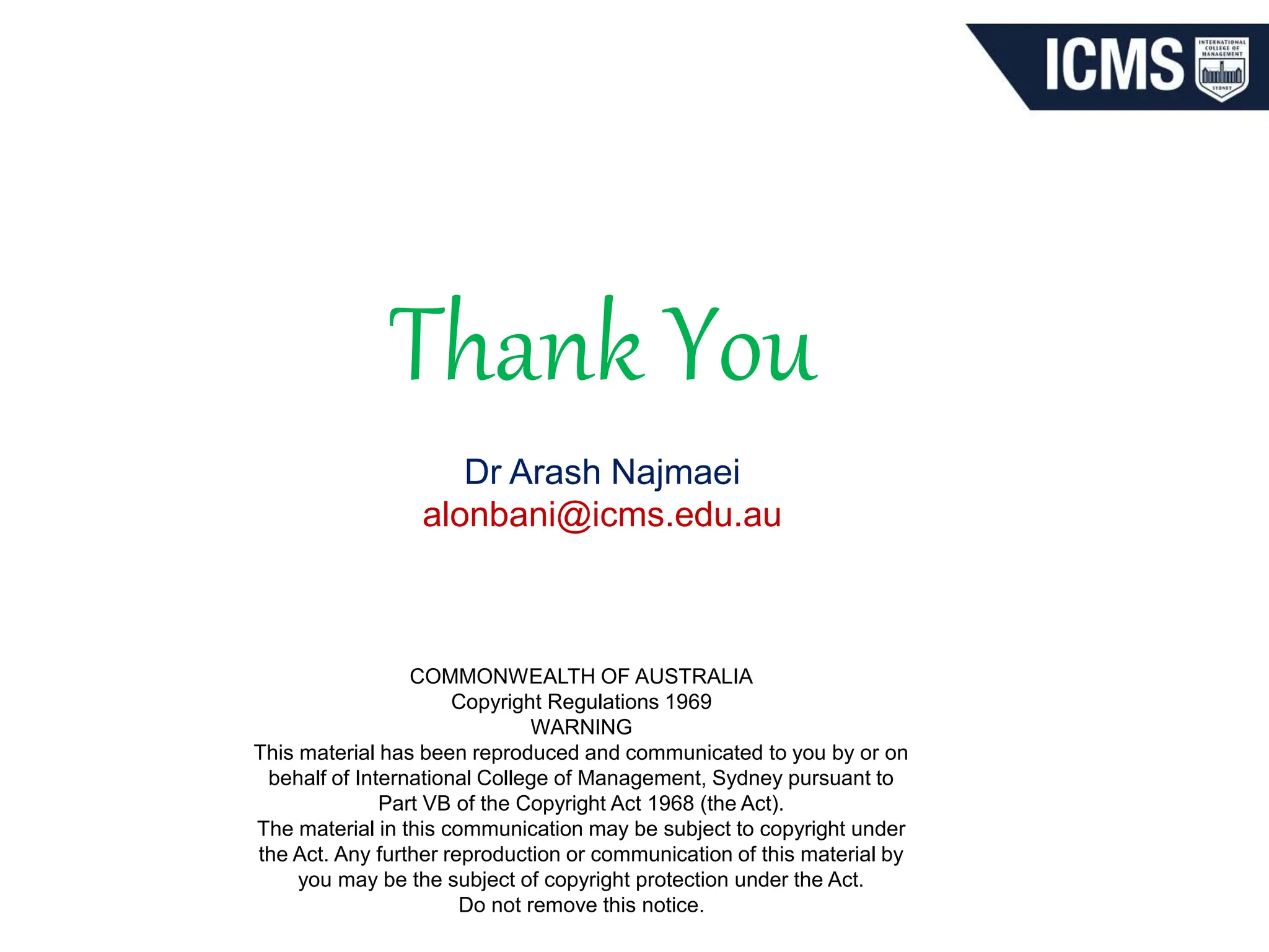 COMMONWEALTH OF AUSTRALIA
Copyright Regulations 1969
WARNING
This material has been reproduced and communicated to you by or on
behalf of International College of Management, Sydney pursuant to
Part VB of the Copyright Act 1968 (the Act).
The material in this communication may be subject to copyright under
the Act. Any further reproduction or communication of this material by
you may be the subject of copyright protection under the Act.
Do not remove this notice.
Thank You
Dr Arash Najmaei
alonbani@icms.edu.au
 