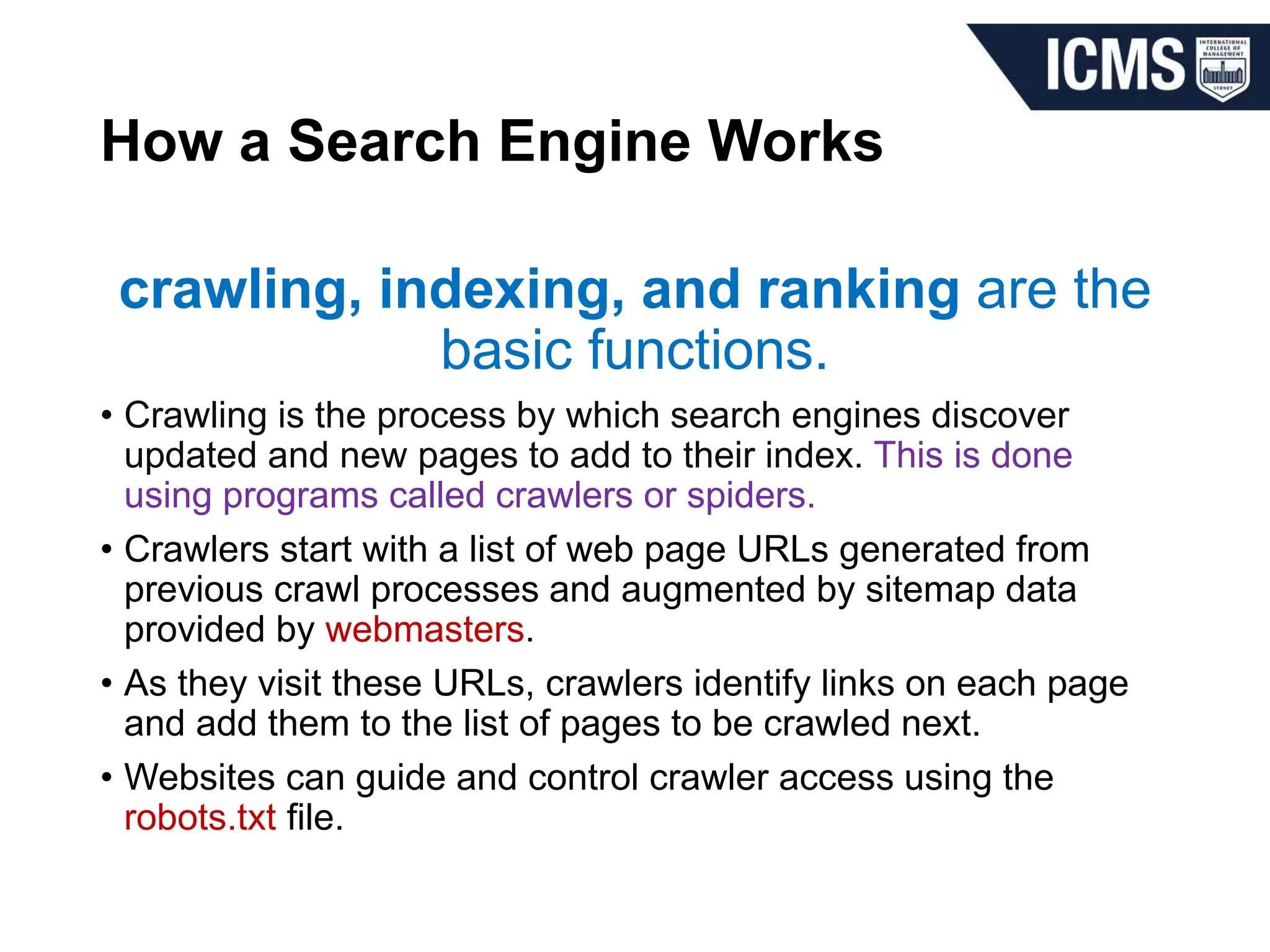 How a Search Engine Works
crawling, indexing, and ranking are the
basic functions.
• Crawling is the process by which search engines discover
updated and new pages to add to their index. This is done
using programs called crawlers or spiders.
• Crawlers start with a list of web page URLs generated from
previous crawl processes and augmented by sitemap data
provided by webmasters.
• As they visit these URLs, crawlers identify links on each page
and add them to the list of pages to be crawled next.
• Websites can guide and control crawler access using the
robots.txt file.
 