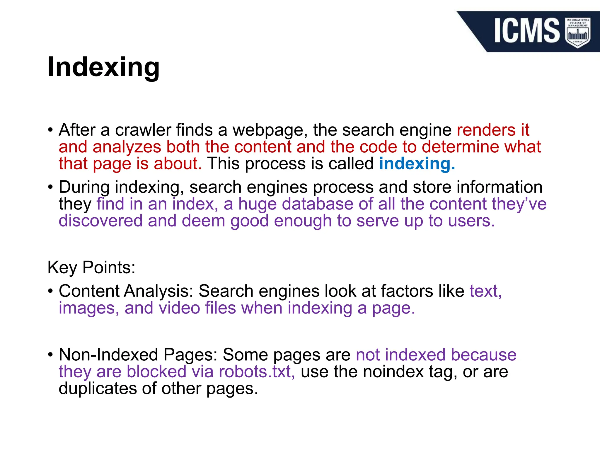 Indexing
• After a crawler finds a webpage, the search engine renders it
and analyzes both the content and the code to determine what
that page is about. This process is called indexing.
• During indexing, search engines process and store information
they find in an index, a huge database of all the content they’ve
discovered and deem good enough to serve up to users.
Key Points:
• Content Analysis: Search engines look at factors like text,
images, and video files when indexing a page.
• Non-Indexed Pages: Some pages are not indexed because
they are blocked via robots.txt, use the noindex tag, or are
duplicates of other pages.
 