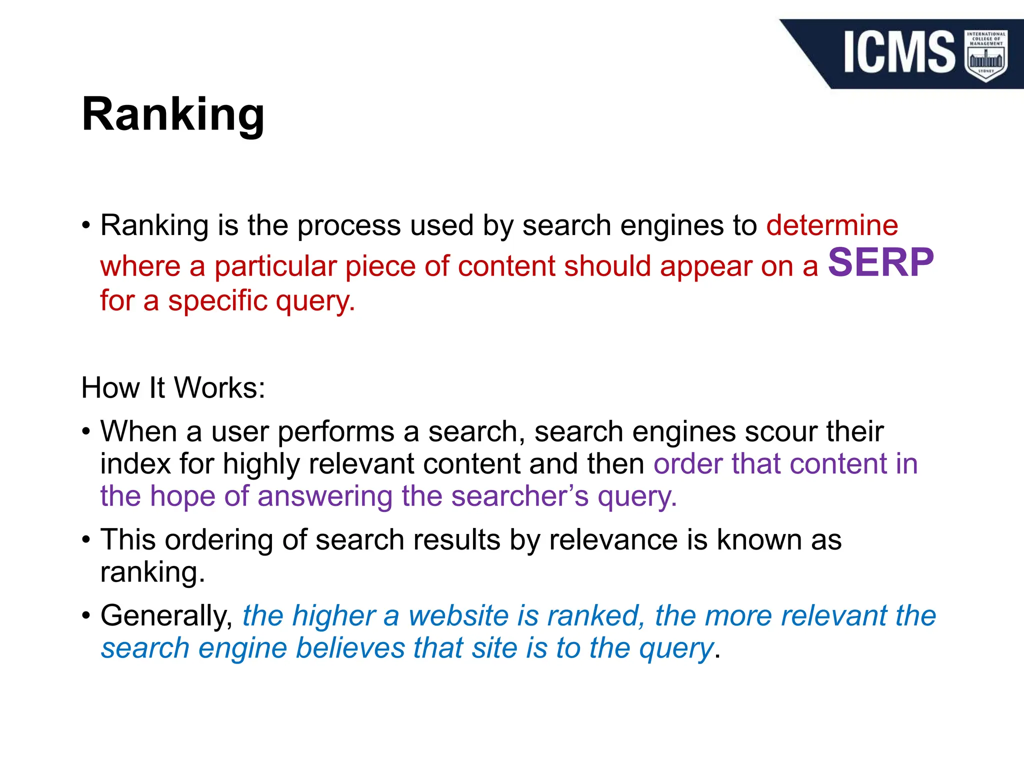 Ranking
• Ranking is the process used by search engines to determine
where a particular piece of content should appear on a SERP
for a specific query.
How It Works:
• When a user performs a search, search engines scour their
index for highly relevant content and then order that content in
the hope of answering the searcher’s query.
• This ordering of search results by relevance is known as
ranking.
• Generally, the higher a website is ranked, the more relevant the
search engine believes that site is to the query.
 