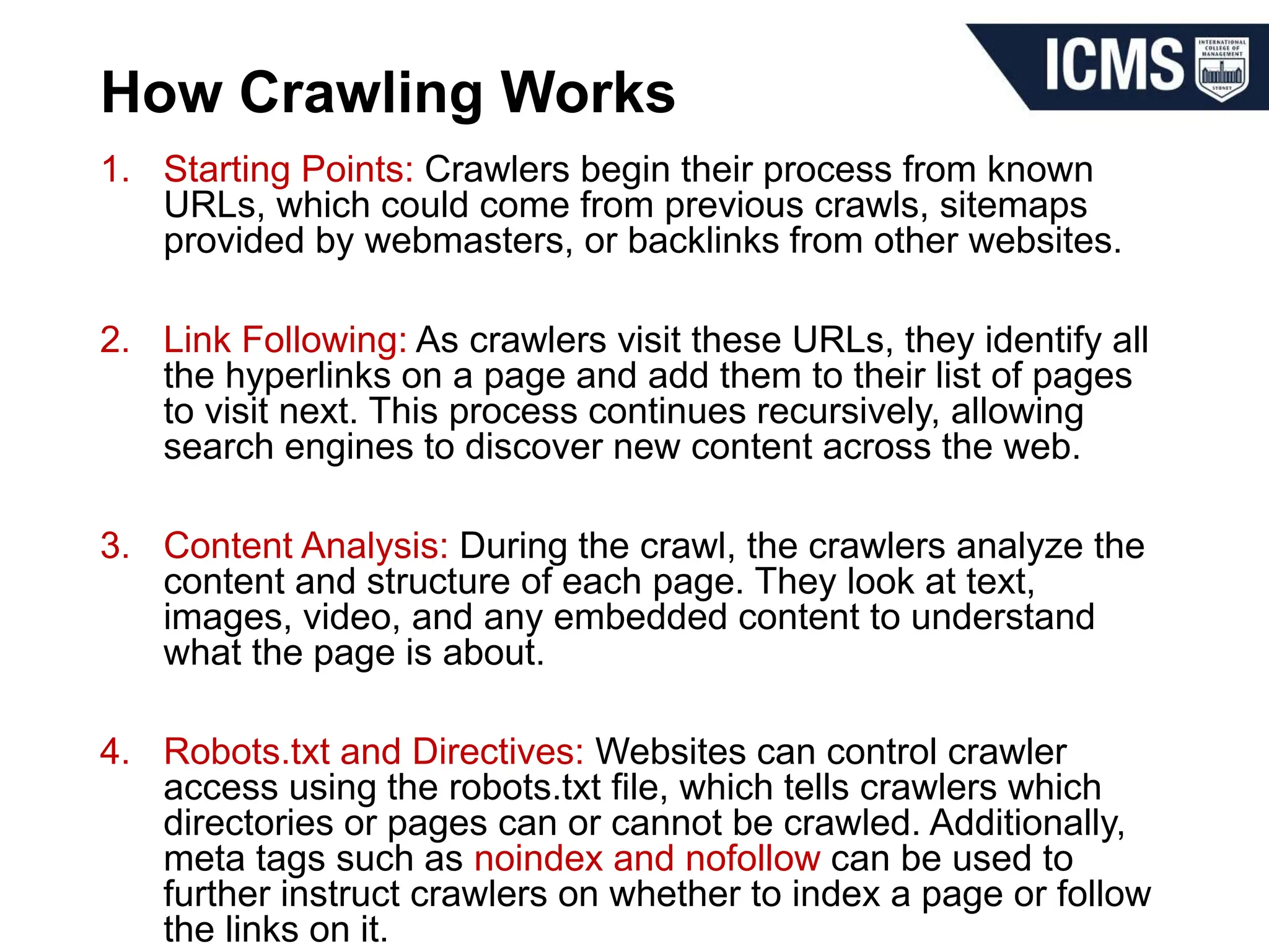 How Crawling Works
1. Starting Points: Crawlers begin their process from known
URLs, which could come from previous crawls, sitemaps
provided by webmasters, or backlinks from other websites.
2. Link Following: As crawlers visit these URLs, they identify all
the hyperlinks on a page and add them to their list of pages
to visit next. This process continues recursively, allowing
search engines to discover new content across the web.
3. Content Analysis: During the crawl, the crawlers analyze the
content and structure of each page. They look at text,
images, video, and any embedded content to understand
what the page is about.
4. Robots.txt and Directives: Websites can control crawler
access using the robots.txt file, which tells crawlers which
directories or pages can or cannot be crawled. Additionally,
meta tags such as noindex and nofollow can be used to
further instruct crawlers on whether to index a page or follow
the links on it.
 