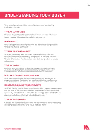 UNDERSTANDING YOUR BUYER
www.modernb2b.co
10
When developing the profiles, we would recommend considering
the following factors:
TYPICAL JOB TITLE(S)
What are the job titles of this stakeholder? This is essential information
when compiling information for marketing campaigns.
REPORTS TO
Who is this person likely to report within the stakeholder’s organisation?
What is the chain of command?
TYPICAL RESPONSIBILITIES
What responsibilities does this stakeholder have? Which of these
responsibilities will be affected by your product or service’s solutions?
What problems does the stakeholder have that your product or service
will address?
TYPICAL GOALS
What are the typical goals and objectives of the stakeholder within
the organisation? What metrics are associated with those goals?
ROLE IN BUYING DECISION PROCESS
What role does this type of stakeholder typically play with regard to
the buying decision process for the product or service you’re selling?
ISSUES,TRENDS AND TRIGGER EVENTS
What are the key internal issues, external trends and specific trigger events
that are likely to influence their attitudes and/or behaviour? Consider this
specifically in relation to their role within the buying process and the types
of problems that your offering is intended to address.
TYPICAL MOTIVATIONS
Consider the factors that would cause the stakeholder to move the buying
decision process forwards. What would motivate them?
 