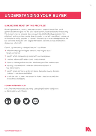 UNDERSTANDING YOUR BUYER
www.modernb2b.co
12
MAKING THE MOST OF THE PROFILES
By taking the time to develop your company and stakeholder profiles, you’ll
gather valuable insights into the best way to communicate at specific times during
the decision making process. Marketing will be able to identify prospects more
effectively and move them gently down the sales funnel with considered messages
so that they’re ready for sales to convert. Sales will be more knowledgeable on the
key concerns during the later stages of the sales process and be able to close
deals more effectively.
Overall, by completing these profiles you’ll be able to:
»	inform marketing campaigns with accurate insights about
target companies
»	identify which companies to target with communications
»	create a sales qualification criteria for companies
»	develop messages that resonant with the appropriate stakeholders
»	develop sales tools that satisfy the informational needs of
key stakeholders
»	identify goals, concerns and motivations during the buying decision
	 process for the key stakeholders
»	pull in the data to your CRM system to make it easy to capture and 	 	
	 review these indicators.
FURTHER INFORMATION
For further information about building up buyer profiles for companies
or stakeholders, get in touch.
 