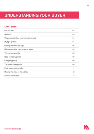 UNDERSTANDING YOUR BUYER
www.modernb2b.co
02
CONTENTS
Introduction	03
About us	 03
Why understanding your buyers is crucial	 04
Multiple profiles	 04
Getting the message right	 05
Different profiles: company and buyer	 05
The company profile	 06
Ideal company profile	 08
Company profile	 08
The stakeholder profile	 09
Ideal stakeholder profile	 11
Making the most of the profiles	 12
Further information	 12
 