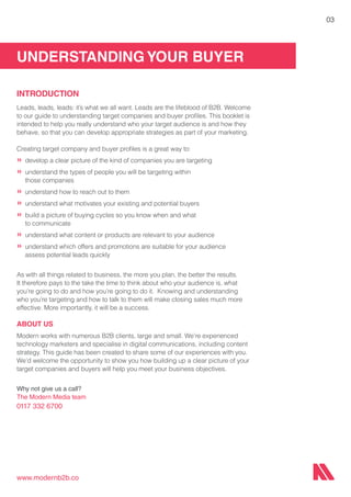 UNDERSTANDING YOUR BUYER
www.modernb2b.co
03
INTRODUCTION
Leads, leads, leads: it’s what we all want. Leads are the lifeblood of B2B. Welcome
to our guide to understanding target companies and buyer profiles. This booklet is
intended to help you really understand who your target audience is and how they
behave, so that you can develop appropriate strategies as part of your marketing.
Creating target company and buyer profiles is a great way to:
»	develop a clear picture of the kind of companies you are targeting
»	understand the types of people you will be targeting within
	 those companies
»	understand how to reach out to them
»	understand what motivates your existing and potential buyers
»	build a picture of buying cycles so you know when and what
	 to communicate
»	understand what content or products are relevant to your audience
»	understand which offers and promotions are suitable for your audience
	 assess potential leads quickly
As with all things related to business, the more you plan, the better the results.
It therefore pays to the take the time to think about who your audience is, what
you’re going to do and how you’re going to do it. Knowing and understanding
who you’re targeting and how to talk to them will make closing sales much more
effective. More importantly, it will be a success.
ABOUT US
Modern works with numerous B2B clients, large and small. We’re experienced
technology marketers and specialise in digital communications, including content
strategy. This guide has been created to share some of our experiences with you.
We’d welcome the opportunity to show you how building up a clear picture of your
target companies and buyers will help you meet your business objectives.
Why not give us a call?
The Modern Media team
0117 332 6700
 