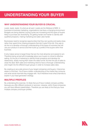 UNDERSTANDING YOUR BUYER
www.modernb2b.co
04
WHY UNDERSTANDINGYOUR BUYER IS CRUCIAL
Leads, leads, leads: it’s what we all want. Leads are the lifeblood of B2B. In
business-to-business marketing, organisations now face a changing environment.
Budgets are being slashed, buying cycles are increasing and the types of buyers
likely to purchase are diversifying. It’s getting harder and harder to identify well
qualified prospects, making marketing and sales’ jobs harder.
Businesses need to recognise opportunities that they can quickly and easily close,
rather than spend time chasing prospects that don’t quite fit the bill. One way to
do this is to develop a thorough understanding of the types of business that will
use your product or service and then build up a profile of the buyers within that
business.
It only makes sense to target those that are the most attractive and easiest to win.
Therefore being armed with knowledge about your buyers is critical to effective
selling. It’s the job of marketing to identify those prospects and develop the
relationship, slowly moving them down the sales funnel. It’s then the job of sales to
close the deal. Both sales and marketing need to have a thorough understanding
and insight into the different buyer groups in order to increase sales rates.
By creating an accurate picture of your target companies and buyers, it becomes
easier to find them. You’ll have a better understanding of the media they consume
and what social channels they engage with. You’ll therefore know what channels to
exploit in your lead generation strategy.
MULTIPLE PROFILES
By undertaking this exercise, it’s likely that you’ll have multiple company profiles
because you offer different products or services. Likewise, within those companies,
you will have different stakeholders. Therefore you are likely to find that you have
multiple company and buyer profiles.
 
