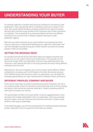 UNDERSTANDING YOUR BUYER
www.modernb2b.co
05
An example might be a company that produces hardware for the testing of web
applications. They may typically sell to universities as well as to industry. In this
case, they would need to develop a company profile for each type of business
that they sell to and then buyer profiles for the individuals within those companies
or institutions. This is essential as a university professor will have very different
motivations and concerns than a software engineer working for a web
application agency.
Start with your best customers as you want to attract more business like them.
If you’re a start-up or in early life and developing your sales list or client base, then
use the knowledge acquired during your market research and proof of concept
phases to flesh out the profiles.
GETTING THE MESSAGE RIGHT
It’s important to know the factual information about your target companies and
buyers such as size, sector, location and infrastructure. This only tells you half
the picture though. Within an organisation there are many potential buyers and
influencers, each playing their part in the buying process and each having different
motivations and concerns.
Depending on who you’re targeting, your communication will be different. What’s
compelling for one group won’t be of interest to the other. By creating a picture
of the different buyers and influencers within an organisation, you can target the
message appropriately to the right individual which will lead to faster conversions.
DIFFERENT PROFILES: COMPANY AND BUYER
There are two main types of profile in business-to-business marketing. The first is
the company profile, where it’s important to build a thorough picture of the company
and factors, both internal and external, affecting it. Create a company profile for
each type of company you sell you.
The second type of profile is the buyer profile. As we’ve suggested above, there
are likely to be multiple stakeholders within an organisation. Some are purchase
decision makers, some are influencers and some are end users. Create a buyer
profile for each type of stakeholder.
In the following pages, you will find considerations for creating company and buyer
profiles, along with a form to capture the information you gather.
 