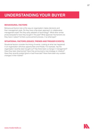 UNDERSTANDING YOUR BUYER
www.modernb2b.co
07
BEHAVIOURAL FACTORS
Behavioural factors look at the way an organisation makes decisions and
their management style. Do they have a top-down approach or collaborative
management style? Are they early adopters of technology? What other similar
products/systems have they bought in the past? What approval mechanisms do
they have in place? Is there a procurement process, if so what type?
SITUATIONAL FACTORS (ISSUES,TRENDS AND TRIGGER EVENTS)
Situational factors consider the timing of events. Looking at what has happened
in an organisation will show opportunities and threats. For example, has the
organisation recently been bought out? Has there been a change in management?
Have they been downsizing? Have they announced a new strategy or initiative?
Have they recently posted good or bad financials? Have there been any sudden
changes in their market?
 