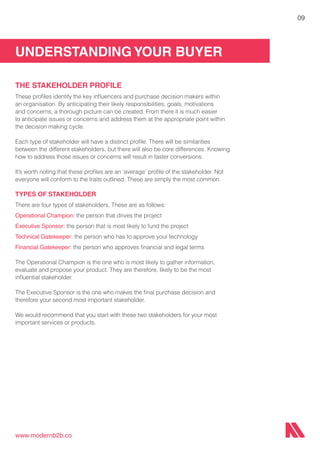 UNDERSTANDING YOUR BUYER
www.modernb2b.co
09
THE STAKEHOLDER PROFILE
These profiles identify the key influencers and purchase decision makers within
an organisation. By anticipating their likely responsibilities, goals, motivations
and concerns, a thorough picture can be created. From there it is much easier
to anticipate issues or concerns and address them at the appropriate point within
the decision making cycle.
Each type of stakeholder will have a distinct profile. There will be similarities
between the different stakeholders, but there will also be core differences. Knowing
how to address those issues or concerns will result in faster conversions.
It’s worth noting that these profiles are an ‘average’ profile of the stakeholder. Not
everyone will conform to the traits outlined. These are simply the most common.
TYPES OF STAKEHOLDER
There are four types of stakeholders. These are as follows:
Operational Champion: the person that drives the project
Executive Sponsor: the person that is most likely to fund the project
Technical Gatekeeper: the person who has to approve your technology
Financial Gatekeeper: the person who approves financial and legal terms
The Operational Champion is the one who is most likely to gather information,
evaluate and propose your product. They are therefore, likely to be the most
influential stakeholder.
The Executive Sponsor is the one who makes the final purchase decision and
therefore your second most important stakeholder.
We would recommend that you start with these two stakeholders for your most
important services or products.
 