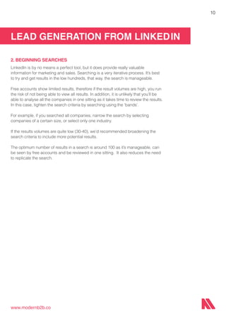 LEAD GENERATION FROM LINKEDIN
www.modernb2b.co
10
2. BEGINNING SEARCHES
LinkedIn is by no means a perfect tool, but it does provide really valuable
information for marketing and sales. Searching is a very iterative process. It’s best
to try and get results in the low hundreds, that way, the search is manageable.
Free accounts show limited results, therefore if the result volumes are high, you run
the risk of not being able to view all results. In addition, it is unlikely that you’ll be
able to analyse all the companies in one sitting as it takes time to review the results.
In this case, tighten the search criteria by searching using the ‘bands’.
For example, if you searched all companies, narrow the search by selecting
companies of a certain size, or select only one industry.
If the results volumes are quite low (30-40), we’d recommended broadening the
search criteria to include more potential results.
The optimum number of results in a search is around 100 as it’s manageable, can
be seen by free accounts and be reviewed in one sitting. It also reduces the need
to replicate the search.
 
