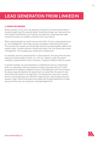 LEAD GENERATION FROM LINKEDIN
www.modernb2b.co
11
3. USING KEYWORDS
Where possible, we try not to use keywords. Using the tick boxes and job titles is
usually enough to get the required results. Sometimes though, you may want to be
more specific and therefore you’ll need to use keywords. Using keywords really
narrows the results, so consider using them only if you have to.
When using keywords, be careful how you write them. If you’re using phrases such
as “risk management”, then make sure you use speech marks around the word.
This ensures that LinkedIn will include both words as a phrase together. Without the
speech marks, LinkedIn will return results that contain ‘risk’ and results that contain
‘management’. This increases your results and muddies them.
For example, we have used keywords in a few instances. One was where we were
looking for specific types of mines, e.g. “iron ore”, platinum, gold. We weren’t
interested in general stone mines or quarries. A keyword helped to filter the results.
In another example, we used keywords to understand the size of a department
within an organisation. We were seeking out large corporates with over 10,000
employees and needed to establish the size of the legal team within the company.
By using a keyword related to the department, we would filter the search to only
show those that worked in the legal team. The keyword we chose was ‘counsel’
as the in-house legal team are referred to ‘legal counsel’. Searching by using the
keyword “legal” would show anyone who deals with the legal department or legal
issues and they may not actually be in the legal department.
 