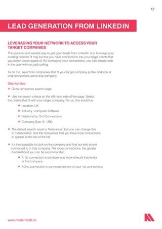 LEAD GENERATION FROM LINKEDIN
www.modernb2b.co
12
LEVERAGINGYOUR NETWORK TO ACCESSYOUR
TARGET COMPANIES
The quickest and easiest way to get good leads from LinkedIn is to leverage your
existing network. It may be that you have connections into your target clients that
you weren’t even aware of. By leveraging your connections, you can literally walk
in the door with no cold-calling.
To do this, search for companies that fit your target company profile and look at
2nd connections within that company.
Step-by-step:
»	Go to companies search page.
»	Use the search criteria on the left hand side of the page. Select
the criteria that fit with your target company. For us, this would be:
		 »	Location: UK
		 »	Industry: Computer Software
		 »	Relationship: 2nd Connections
		 »	Company Size: 51 -200.
»	The default search result is ‘Relevance’, but you can change this
	 to ‘Relationship’ and the companies that you have most connections
	 to appear at the top of the list.
»	It’s then possible to click on the company and find out who you’re 		 	
connected to in that company. The more connections, the greater
	 the likelihood you can be recommended.
		 »	A 1st connection is someone you know directly that works
			 in that company
		 »	A 2nd connection is connected to one of your 1st connections.
 